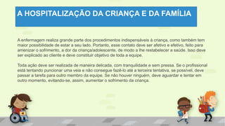 A HOSPITALIZAÇÃO DA CRIANÇA E DA FAMÍLIA
A enfermagem realiza grande parte dos procedimentos indispensáveis à criança, como também tem
maior possibilidade de estar a seu lado. Portanto, esse contato deve ser afetivo e efetivo, feito para
amenizar o sofrimento, a dor da criança/adolescente, de modo a lhe restabelecer a saúde. Isso deve
ser explicado ao cliente e deve constituir objetivo de toda a equipe.
Toda ação deve ser realizada de maneira delicada, com tranquilidade e sem pressa. Se o profissional
está tentando puncionar uma veia e não consegue fazê-lo até a terceira tentativa, se possível, deve
passar a tarefa para outro membro da equipe. Se não houver ninguém, deve aguardar e tentar em
outro momento, evitando-se, assim, aumentar o sofrimento da criança.
 