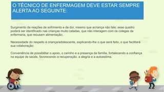 O TÉCNICO DE ENFERMAGEM DEVE ESTAR SEMPRE
ALERTA AO SEGUINTE:
Surgimento de reações de sofrimento e de dor, mesmo que acriança não fale; esse quadro
poderá ser identificado nas crianças muito caladas, que não interagem com os colegas da
enfermaria, que recusam alimentação;
Necessidade do respeito à criança/adolescente, explicando-lhe o que será feito, o que facilitará
sua colaboração;
Conveniência de possibilitar o apoio, o carinho e a presença da família, fortalecendo a confiança
na equipe de saúde, favorecendo a recuperação, a alegria e a autoestima.
 