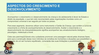 ASPECTOS DO CRESCIMENTO E
DESENVOLVIMENTO
Acompanhar o crescimento e o desenvolvimento da criança e do adolescente é dever do Estado e
direito da população, o que tem sido recomendado pelas organizações mundiais como um
compromisso universal a ser seguido por todos os países.
Para esse segmento, devemos utilizar como instrumento o Cartão da Criança, que contém a curva de
crescimento e a ficha de acompanhamento do desenvolvimento. Avaliar o crescimento e o
desenvolvimento da criança/adolescente significa acompanhar seu amadurecimento biológico,
psicológico, intelectual e moral.
Cabe aos pais/responsáveis e/ou cuidadores promover uma passagem natural pelas diversas fases,
para que a construção desse novo indivíduo se constitua de momentos e situações que possibilitem a
formação de um ser humano equilibrado, consciente das suas limitações e possibilidades.
 