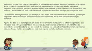 Além disso, por ser uma fase de descobertas, a família também deve ter o máximo cuidado com acidentes
a que a criança possa estar sujeita. Por isso, não se deve deixar a criança ter contato com peças
pequenas ou substâncias nocivas que possa engolir, deve-se evitar quedas, queimaduras e sufocação com
plásticos. Todos esses são fatos comuns em que o próprio adulto coloca acriança em situação de risco.
Dar alimentos à criança deitada, por exemplo, é uma delas, bem como oferecer-lhe alimentos que estejam
preparados há muito tempo e não conservados adequadamente, o que pode provocar intoxicação
alimentar.
A partir dos dois anos a criança está em pleno desenvolvimento motor, começa a ficar independente e se
interessar pelo outro, participando de brincadeiras, ouvindo histórias. Encontra-se em plena fase de
curiosidade, querendo saber o que e o porquê das coisas a sua volta, já conhecendo um número maior de
palavras. Reage muito à separação dos pais, mas suporta períodos curtos de ausência.
 