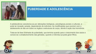 PUBERDADE E ADOLESCÊNCIA
A adolescência caracteriza-se por alterações biológicas, psicológicas,sociais e culturais, e
pode ter duração variada, dependendo do indivíduo. As modificações que ocorrem com o
adolescente se dão em todos os órgãos e estruturas do corpo, devido à ação dos hormônios.
Trata-se da fase chamada de puberdade, que termina quando para o crescimento dos ossos e
conclui-se o amadurecimento das gônadas, quando o indivíduo já pode gerar filhos.
 