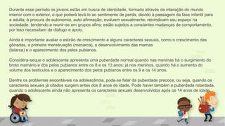 Durante esse período os jovens estão em busca de identidade, formada através da interação do mundo
interior com o exterior, o que poderá levá-lo ao sentimento de perda, devido à passagem da fase infantil para
a adulta; à procura de autonomia, auto-afirmação; evoluem sexualmente; reivindicam seu espaço na
sociedade, tendendo a reunir-se em grupos afins; estão sujeitos a constantes mudanças de comportamento,
por isso necessitam de diálogo e apoio.
Ainda é importante avaliar o estirão de crescimento e alguns caracteres sexuais, como o crescimento das
gônadas, a primeira menstruação (menarca), o desenvolvimento das mamas
(telarca) e o aparecimento dos pelos pubianos.
Considera-seque o adolescente apresenta uma puberdade normal quando nas meninas há o surgimento do
broto mamário e dos pelos pubianos entre os 8 e os 13 anos; já nos meninos, quando há o aumento do
volume dos testículos e o aparecimento dos pelos pubianos entre os 9 e os 14 anos.
Dentre os problemas encontáveis na adolescência, pode-se falar da puberdade precoce, ou seja, quando os
caracteres sexuais já citados surgem antes dos 8 anos de idade. Pode haver também a puberdade retardada,
quando o adolescente ainda não apresenta os caracteres sexuais desenvolvidos após os 14 anos de idade.
 