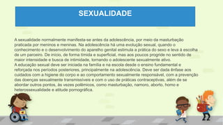 SEXUALIDADE
A sexualidade normalmente manifesta-se antes da adolescência, por meio da masturbação
praticada por meninos e meninas. Na adolescência há uma evolução sexual, quando o
conhecimento e o desenvolvimento do aparelho genital estimula a prática do sexo e leva à escolha
de um parceiro. De início, de forma tímida e superficial, mas aos poucos progride no sentido de
maior intensidade e busca de intimidade, tornando o adolescente sexualmente ativo.
A educação sexual deve ser iniciada na família e na escola desde o ensino fundamental e
reforçada nos períodos posteriores, principalmente na adolescência. Deve ser dada ênfase aos
cuidados com a higiene do corpo e ao comportamento sexualmente responsável, com a prevenção
das doenças sexualmente transmissíveis e com o uso de práticas contraceptivas, além de se
abordar outros pontos, às vezes polêmicos, como masturbação, namoro, aborto, homo e
heterossexualidade e atitude pornográfica.
 