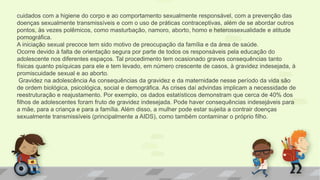 cuidados com a higiene do corpo e ao comportamento sexualmente responsável, com a prevenção das
doenças sexualmente transmissíveis e com o uso de práticas contraceptivas, além de se abordar outros
pontos, às vezes polêmicos, como masturbação, namoro, aborto, homo e heterossexualidade e atitude
pornográfica.
A iniciação sexual precoce tem sido motivo de preocupação da família e da área de saúde.
Ocorre devido à falta de orientação segura por parte de todos os responsáveis pela educação do
adolescente nos diferentes espaços. Tal procedimento tem ocasionado graves consequências tanto
físicas quanto psíquicas para ele e tem levado, em número crescente de casos, à gravidez indesejada, à
promiscuidade sexual e ao aborto.
Gravidez na adolescência As consequências da gravidez e da maternidade nesse período da vida são
de ordem biológica, psicológica, social e demográfica. As crises daí advindas implicam a necessidade de
reestruturação e reajustamento. Por exemplo, os dados estatísticos demonstram que cerca de 40% dos
filhos de adolescentes foram fruto de gravidez indesejada. Pode haver consequências indesejáveis para
a mãe, para a criança e para a família. Além disso, a mulher pode estar sujeita a contrair doenças
sexualmente transmissíveis (principalmente a AIDS), como também contaminar o próprio filho.
 