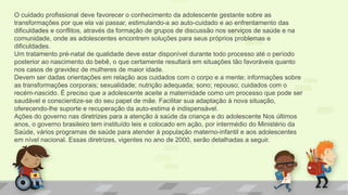 O cuidado profissional deve favorecer o conhecimento da adolescente gestante sobre as
transformações por que ela vai passar, estimulando-a ao auto-cuidado e ao enfrentamento das
dificuldades e conflitos, através da formação de grupos de discussão nos serviços de saúde e na
comunidade, onde as adolescentes encontrem soluções para seus próprios problemas e
dificuldades.
Um tratamento pré-natal de qualidade deve estar disponível durante todo processo até o período
posterior ao nascimento do bebê, o que certamente resultará em situações tão favoráveis quanto
nos casos de gravidez de mulheres de maior idade.
Devem ser dadas orientações em relação aos cuidados com o corpo e a mente; informações sobre
as transformações corporais; sexualidade; nutrição adequada; sono; repouso; cuidados com o
recém-nascido. É preciso que a adolescente aceite a maternidade como um processo que pode ser
saudável e conscientize-se do seu papel de mãe. Facilitar sua adaptação à nova situação,
oferecendo-lhe suporte e recuperação da auto-estima é indispensável.
Ações do governo nas diretrizes para a atenção à saúde da criança e do adolescente Nos últimos
anos, o governo brasileiro tem instituído leis e colocado em ação, por intermédio do Ministério da
Saúde, vários programas de saúde para atender à população materno-infantil e aos adolescentes
em nível nacional. Essas diretrizes, vigentes no ano de 2000, serão detalhadas a seguir.
 