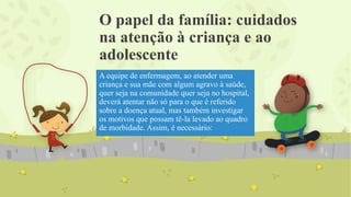 O papel da família: cuidados
na atenção à criança e ao
adolescente
A equipe de enfermagem, ao atender uma
criança e sua mãe com algum agravo à saúde,
quer seja na comunidade quer seja no hospital,
deverá atentar não só para o que é referido
sobre a doença atual, mas também investigar
os motivos que possam tê-la levado ao quadro
de morbidade. Assim, é necessário:
 