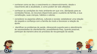 • conhecer como se deu o crescimento e o desenvolvimento, desde o
nascimento até a atualidade, e como podem ter sido afetados;
• conhecer as condições do meio ambiente em que vive, atentando para as
condições físicas, os recursos disponíveis para o sustento da família, a sua
constituição, suas crenças, hábitos e valores;
• considerar os aspectos afetivos, culturais e sociais; estabelecer uma relação
de respeito e confiança com a família de modo a favorecer a relação de
ajuda;
• identificar os problemas de saúde, oferecendo suporte para o atendimento
às necessidades do cliente/família, possibilitando-lhes, quando possível,
participar de maneira ativa do processo de recuperação da saúde.
 