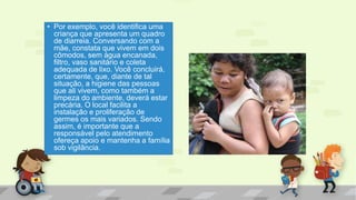 • Por exemplo, você identifica uma
criança que apresenta um quadro
de diarreia. Conversando com a
mãe, constata que vivem em dois
cômodos, sem água encanada,
filtro, vaso sanitário e coleta
adequada de lixo. Você concluirá,
certamente, que, diante de tal
situação, a higiene das pessoas
que ali vivem, como também a
limpeza do ambiente, deverá estar
precária. O local facilita a
instalação e proliferação de
germes os mais variados. Sendo
assim, é importante que a
responsável pelo atendimento
ofereça apoio e mantenha a família
sob vigilância.
 