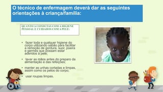 O técnico de enfermagem deverá dar as seguintes
orientações à criança/família:
QUANTO A CONDUTAS COM A HIGIENE
PESSOAL E CUIDADOS COM A PELE:
• fazer toda e qualquer higiene do
corpo utilizando sabão para facilitar
a remoção de gordura, suor, poeira
e germes que possam estar
aderidos à pele;
• lavar as mãos antes do preparo da
alimentação e das refeições;
• manter as unhas cortadas e limpas,
assim como os pelos do corpo;
• usar roupas limpas.
 