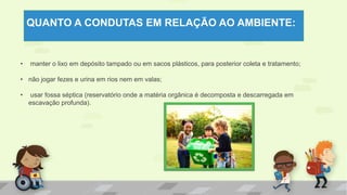 QUANTO A CONDUTAS EM RELAÇÃO AO AMBIENTE:
• manter o lixo em depósito tampado ou em sacos plásticos, para posterior coleta e tratamento;
• não jogar fezes e urina em rios nem em valas;
• usar fossa séptica (reservatório onde a matéria orgânica é decomposta e descarregada em
escavação profunda).
 