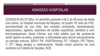 ADMISSÃO HOSPITALAR
22/09/2016 ÁS 07:00hs, foi admitido paciente A.B.C de 06 anos de idade
com asma, no hospital municipal de Itaiçaba, no quarto 18, leito de nº42,
acompanhado de sua mãe, deu entrada consciente, deambulando,
taquicardíaco, agitado, dispneico de caráter superficial, cianótico e com
broncoespasmos, tosse intensa, sua mão relatou que ele queixar-se
sentir aperto no peito, sudorese, e dificuldade para dormir principalmente
no período noturno. SSVV: PA: 100X70mmhg; FC: 130bpm; FR: 70rpm;
T: 37º; Nega alergia a medicamento. Relata morar próximo de uma
cerâmica na Cidade de Itaiçaba. SCE.
 