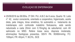 EVOLUÇAO DE ENFERMAGEM
 25/09/2016 ás 08:00hs. 3º DIH. Pct. A.B.C de 6 anos. Quarto 18. Leito
n° 42, evolui consciente, orientado e cooperativo, higienizado, aceita
dieta, pele íntegra, tórax simétrico, foi submetido a tratamento de
inaloterapia com corticoide inalatório fluticasona, está sendo
nebulizado a cada 20min com 0,15mg/kg de sabultamol, com AV
salinizado no MSD. Refere tosse seca, dispneia moderada,
eliminações fisológicas presentes. SSVV PA: 95X60mmhg; FC:
100bpm; FR: 40rpm; T: 36,5%;. SCE
 