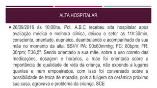ALTA HOSPITALAR
 26/09/2016 ás 10:00hs. Pct. A.B.C recebeu alta hospitalar após
avaliação médica e melhora clínica, deixou o setor as 11h:30min,
consciente, orientado, eupneico, deambulando e acompanhado de sua
mãe no momento da alta. SSVV PA: 90x60mmhg; FC: 80bpm; FR:
30rpm; T:36,5º. Sendo orientado a sua mãe, sobre o uso correto das
medicações, dosagem e horários, a mãe foi orientada sobre a
importância de qualidade de vida da criança, não expondo a lugares
quentes e nem empoeirados, com isso foi conversado sobre a
possibilidade de troca de moradia, pois a fuligem da cerâmica próximo
sua casa, agravava o problema da criança. SCE
 