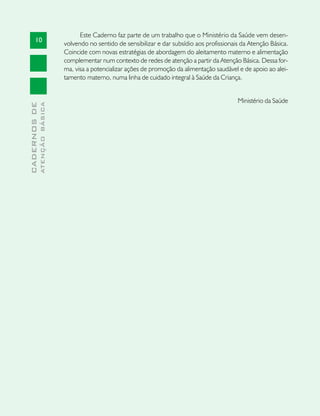 Este Caderno faz parte de um trabalho que o Ministério da Saúde vem desen-
       10
                               volvendo no sentido de sensibilizar e dar subsídio aos profissionais da Atenção Básica.
                               Coincide com novas estratégias de abordagem do aleitamento materno e alimentação
                               complementar num contexto de redes de atenção a partir da Atenção Básica. Dessa for-
                               ma, visa a potencializar ações de promoção da alimentação saudável e de apoio ao alei-
                               tamento materno, numa linha de cuidado integral à Saúde da Criança.


                                                                                                  Ministério da Saúde
              ATENÇÃO BÁSICA
CADERNOS DE
 