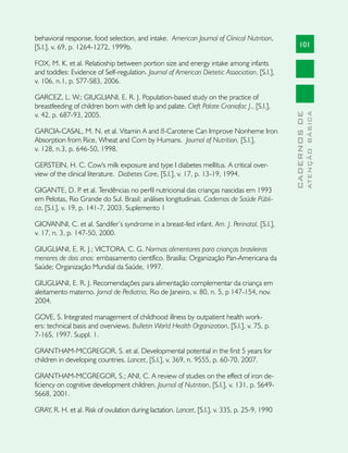 behavioral response, food selection, and intake. American Journal of Clinical Nutrition,
[S.l.], v. 69, p. 1264-1272, 1999b.                                                                101

FOX, M. K. et al. Relatioship between portion size and energy intake among infants
and toddles: Evidence of Self-regulation. Journal of American Dietetic Association, [S.l.],
v. 106, n.1, p. S77-S83, 2006.

GARCEZ, L. W.; GIUGLIANI, E. R. J. Population-based study on the practice of
breastfeeding of children born with cleft lip and palate. Cleft Palate Craniofac J., [S.l.],
v. 42, p. 687-93, 2005.




                                                                                                             ATENÇÃO BÁSICA
                                                                                               CADERNOS DE
GARCIA-CASAL, M. N. et al. Vitamin A and ß-Carotene Can Improve Nonheme Iron
Absorption from Rice, Wheat and Corn by Humans. Journal of Nutrition, [S.l.],
v. 128, n.3, p. 646-50, 1998.

GERSTEIN, H. C. Cow's milk exposure and type I diabetes mellitus. A critical over-
view of the clinical literature. Diabetes Care, [S.l.], v. 17, p. 13-19, 1994.

GIGANTE, D. P et al. Tendências no perfil nutricional das crianças nascidas em 1993
                   .
em Pelotas, Rio Grande do Sul. Brasil: análises longitudinais. Cadernos de Saúde Públi-
ca, [S.l.], v. 19, p. 141-7, 2003. Suplemento 1

GIOVANNI, C. et al. Sandifer’s syndrome in a breast-fed infant. Am. J. Perinatol, [S.l.],
v. 17, n. 3, p. 147-50, 2000.

GIUGLIANI, E. R. J.; VICTORA, C. G. Normas alimentares para crianças brasileiras
menores de dois anos: embasamento científico. Brasília: Organização Pan-Americana da
Saúde; Organização Mundial da Saúde, 1997.

GIUGLIANI, E. R. J. Recomendações para alimentação complementar da criança em
aleitamento materno. Jornal de Pediatria, Rio de Janeiro, v. 80, n. 5, p 147-154, nov.
2004.

GOVE, S. Integrated management of childhood illness by outpatient health work-
ers: technical basis and overviews. Bulletin World Health Organization, [S.l.], v. 75, p.
7-16S, 1997. Suppl. 1.

GRANTHAM-MCGREGOR, S. et al. Developmental potential in the first 5 years for
children in developing countries. Lancet, [S.l.], v. 369, n. 9555, p. 60-70, 2007.

GRANTHAM-MCGREGOR, S.; ANI, C. A review of studies on the effect of iron de-
ficiency on cognitive development children. Journal of Nutrition, [S.l.], v. 131, p. S649-
S668, 2001.

GRAY, R. H. et al. Risk of ovulation during lactation. Lancet, [S.l.], v. 335, p. 25-9, 1990
 