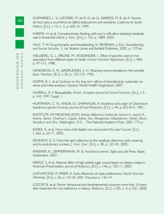 GUIMARÃES, L. V.; LATORRE, M. do R. D. de O.; BARROS, M. B. de A. Fatores
     102                       de risco para a ocorrência de déficit estatural em pré-escolares. Cadernos de Saúde
                               Pública, [S.l.], v. 15, n. 3, p. 605-15, 1999.

                               HAISMA, H. et al. Complementary feeding with cow’s milk alters sleeping metabolic
                               rate in breast-fed infants. J. Nutr., [S.l.], v. 135, p. 1889, 2005.

                               HALE, T. W. Drug theraphy and breastfeeding. In: RIORDAN, J. (Ed.). Breastfeeding
                               and human lactation. 3. ed. Boston: Jones and Bartlett Publishers, 2005. p. 137-66.
              ATENÇÃO BÁSICA
CADERNOS DE




                               HALLBERG, G. L.; BRUNE, M.; ROSSANDER, L. Effect of ascorbic acid on iron
                               absorption from different types of meals. Human Nutrition Application, [S.l.], v. 40A,
                               p. 97-113, 1988.

                               HENDRICKS, K. M.; BADRUDDIN, S. H. Weaning recommendations: the scientific
                               basis. Nutrition, [S.l.], v. 50, p. 125-133, 1992.

                               HORTA, B. L. et al. Evidence on the long-term effects of breastfeeding: systematic re-
                               views and meta-analyses. Geneva: World Health Organiztion, 2007.

                               HURRELL, R. F. Bioavailability of iron. European Journal of Clinical Nutrition, [S.l.], v. 5,
                               p. 4-8, 1997. Suppl. 1.

                               HURTANEN, C. N.; KNOX, D.; SHIMANUKI, H. Incidence and origin of Clostridium
                               botulinum spores in honey. Journal of Food Protection, [S.l.], v. 44, p. 812-814, 1981.

                               INSTITUTE OF MEDICINE (IOM). Dietary Reference intakes for vitamin A, vitamin K,
                               Arsenic, Boron, Chromium, Copper, Iodine, Iron, Manganese, Molybdenum, Nickel, Silicon,
                               Vanadium and Zinc. Washington, D.C. : The National Academy Press, 2001. 773 p.

                               JONES, G. et al. How many child deaths can we prevent this year? Lancet, [S.l.],
                               v. 362, p. 65-71, 2003.

                               KENNEDY, G. E. From the ape’s dilemma to the wealing’s dilemma: early weaning
                               and its evolutionary context. J. Hum. Evol., [S.l.], v. 48, p. 123-45, 2005.

                               KRAEMER, K.; ZIMMERMANN, M. B. Nutritional anemia. Sight and Life Press. Basel,
                               Switzerland, 2007.

                               KRANZ, S. et al. Adverse effect of high added sugar consumption on dietary intake in
                               American Preschoolers. Journal of Pediatrics, [S.l.], v. 146, p. 105-11, 2005.

                               LEATHWOOD, P MAIER, A. Early influences on taste preferences. Nestle Nutrition
                                                   .;
                               Workshop. [S.l.], v. 56, p. 127-38, 2005. Discussion p. 138-141

                               LOZOFF, B. et al. Poorer behavioral and developmental outcome more than 10 years
                               after treatment for iron deficiency in infancy. Pediatrics, [S.l.], v.105, n. 4, p. E51, 2000.
 