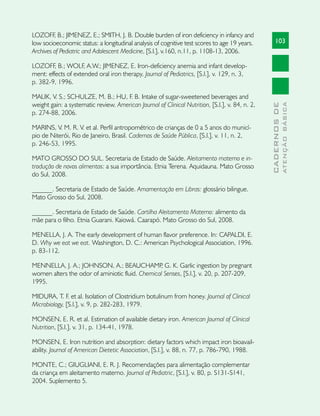 LOZOFF B.; JIMENEZ, E.; SMITH, J. B. Double burden of iron deficiency in infancy and
         ,
low socioeconomic status: a longitudinal analysis of cognitive test scores to age 19 years.          103
Archives of Pediatric and Adolescent Medicine, [S.l.], v.160, n.11, p. 1108-13, 2006.

LOZOFF, B.; WOLF, A.W.; JIMENEZ, E. Iron-deficiency anemia and infant develop-
ment: effects of extended oral iron therapy. Journal of Pediatrics, [S.l.], v. 129, n. 3,
p. 382-9, 1996.

MALIK, V. S.; SCHULZE, M. B.; HU, F. B. Intake of sugar-sweetened beverages and
weight gain: a systematic review. American Journal of Clinical Nutrition, [S.l.], v. 84, n. 2,




                                                                                                               ATENÇÃO BÁSICA
                                                                                                 CADERNOS DE
p. 274-88, 2006.

MARINS, V. M. R. V. et al. Perfil antropométrico de crianças de 0 a 5 anos do municí-
pio de Niterói, Rio de Janeiro, Brasil. Cadernos de Saúde Pública, [S.l.], v. 11, n. 2,
p. 246-53, 1995.

MATO GROSSO DO SUL. Secretaria de Estado de Saúde. Aleitamento materno e in-
trodução de novos alimentos: a sua importância. Etnia Terena. Aquidauna. Mato Grosso
do Sul, 2008.

______. Secretaria de Estado de Saúde. Amamentação em Libras: glossário bilingue.
Mato Grosso do Sul, 2008.

______. Secretaria de Estado de Saúde. Cartilha Aleitamento Materno: alimento da
mãe para o filho. Etnia Guarani. Kaiowá. Caarapó. Mato Grosso do Sul, 2008.

MENELLA, J. A. The early development of human flavor preference. In: CAPALDI, E.
D. Why we eat we eat. Washington, D. C.: American Psychological Association, 1996.
p. 83-112.

MENNELLA, J. A.; JOHNSON, A.; BEAUCHAMP G. K. Garlic ingestion by pregnant
                                                 ,
women alters the odor of aminiotic fluid. Chemical Senses, [S.l.], v. 20, p. 207-209,
1995.

MIDURA, T. F. et al. Isolation of Clostridium botulinum from honey. Journal of Clinical
Microbiology, [S.l.], v. 9, p. 282-283, 1979.

MONSEN, E. R. et al. Estimation of available dietary iron. American Journal of Clinical
Nutrition, [S.l.], v. 31, p. 134-41, 1978.

MONSEN, E. Iron nutrition and absorption: dietary factors which impact iron bioavail-
ability. Journal of American Dietetic Association, [S.l.], v. 88, n. 77, p. 786-790, 1988.

MONTE, C.; GIUGLIANI, E. R. J. Recomendações para alimentação complementar
da criança em aleitamento materno. Journal of Pediatric, [S.l.], v. 80, p. S131-S141,
2004. Suplemento 5.
 