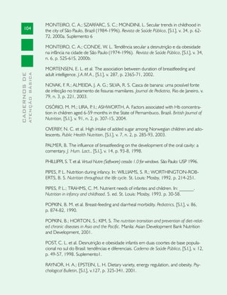 MONTEIRO, C. A.; SZARFARC, S. C.; MONDINI, L. Secular trends in childhood in
     104                       the city of São Paulo, Brazil (1984-1996). Revista de Saúde Pública, [S.l.], v. 34, p. 62-
                               72, 2000a. Suplemento 6

                               MONTEIRO, C. A.; CONDE, W. L. Tendência secular a desnutrição e da obesidade
                               na infância na cidade de São Paulo (1974-1996). Revista de Saúde Pública, [S.l.], v. 34,
                               n. 6, p. 52S-61S, 2000b.

                               MORTENSEN, E. L. et al. The association between duration of breastfeeding and
                               adult intelligence. J.A.M.A., [S.l.], v. 287, p. 2365-71, 2002.
              ATENÇÃO BÁSICA
CADERNOS DE




                               NOVAK, F. R.; ALMEIDA, J. A. G.; SILVA, R. S. Casca de banana: uma possível fonte
                               de infecção no tratamento de fissuras mamilares. Journal de Pediatria, Rio de Janeiro, v.
                               79, n. 3, p. 221, 2003.

                               OSÓRIO, M. M.; LIRA, P I.; ASHWORTH, A. Factors associated with Hb concentra-
                                                            .
                               tion in children aged 6-59 months in the State of Pernambuco, Brazil. British Journal of
                               Nutrition, [S.l.], v. 91, n. 2, p. 307-15, 2004.

                               OVERBY, N. C. et al. High intake of added sugar among Norwegian children and ado-
                               lescents. Public Health Nutrition, [S.l.], v. 7, n. 2, p. 285-93, 2003.

                               PALMER, B. The influence of breastfeeding on the development of the oral cavity: a
                               comentary. J. Hum. Lact., [S.l.], v. 14, p. 93-8, 1998.

                               PHILLIPPI, S. T. et al. Virtual Nutre (Software) cessão 1.0 for windows. São Paulo: USP 1996.

                               PIPES, P L. Nutrition during infancy. In: WILLIAMS, S. R.; WORTHINGTON-ROB-
                                       .
                               ERTS, B. S. Nutrition throughout the life cycle. St. Louis: Mosby, 1992. p. 214-251.

                               PIPES, P L.; TRAHMS, C. M. Nutrient needs of infantes and children. In: ______.
                                       .
                               Nutrition in infancy and childhood. 5. ed. St. Louis: Mosby, 1993. p. 30-58.

                               POPKIN, B. M. et al. Breast-feeding and diarrheal morbidity. Pediatrics, [S.l.], v. 86,
                               p. 874-82, 1990.

                               POPKIN, B.; HORTON, S.; KIM, S. The nutrition transition and prevention of diet-relat-
                               ed chronic diseases in Asia and the Pacific. Manila: Asian Development Bank Nutrition
                               and Development, 2001.

                               POST, C. L. et al. Desnutrição e obesidade infantis em duas coortes de base popula-
                               cional no sul do Brasil: tendências e diferenciais. Caderno de Saúde Pública, [S.l.], v. 12,
                               p. 49-57, 1998. Suplemento1.

                               RAYNOR, H. A.; EPSTEIN, L. H. Dietary variety, energy regulation, and obesity. Psy-
                               chological Bulletin, [S.l.], v.127, p. 325-341, 2001.
 