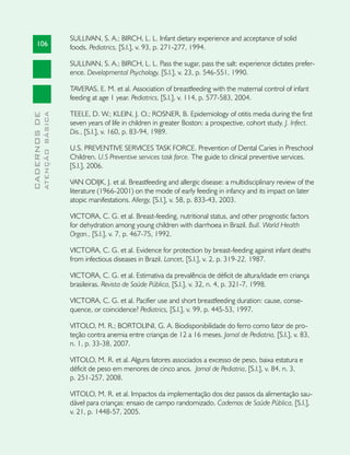 SULLIVAN, S. A.; BIRCH, L. L. Infant dietary experience and acceptance of solid
     106                       foods. Pediatrics, [S.l.], v. 93, p. 271-277, 1994.

                               SULLIVAN, S. A.; BIRCH, L. L. Pass the sugar, pass the salt: experience dictates prefer-
                               ence. Developmental Psychology, [S.l.], v. 23, p. 546-551, 1990.

                               TAVERAS, E. M. et al. Association of breastfeeding with the maternal control of infant
                               feeding at age 1 year. Pediatrics, [S.l.], v. 114, p. 577-583, 2004.

                               TEELE, D. W.; KLEIN, J. O.; ROSNER, B. Epidemiology of otitis media during the first
              ATENÇÃO BÁSICA
CADERNOS DE




                               seven years of life in children in greater Boston: a prospective, cohort study. J. Infect.
                               Dis., [S.l.], v. 160, p. 83-94, 1989.

                               U.S. PREVENTIVE SERVICES TASK FORCE. Prevention of Dental Caries in Preschool
                               Children. U.S Preventive services task force. The guide to clinical preventive services.
                               [S.l.], 2006.

                               VAN ODIJK, J. et al. Breastfeeding and allergic disease: a multidisciplinary review of the
                               literature (1966-2001) on the mode of early feeding in infancy and its impact on later
                               atopic manifestations. Allergy, [S.l.], v. 58, p. 833-43, 2003.

                               VICTORA, C. G. et al. Breast-feeding, nutritional status, and other prognostic factors
                               for dehydration among young children with diarrhoea in Brazil. Bull. World Health
                               Organ., [S.l.], v. 7, p. 467-75, 1992.

                               VICTORA, C. G. et al. Evidence for protection by breast-feeding against infant deaths
                               from infectious diseases in Brazil. Lancet, [S.l.], v. 2, p. 319-22, 1987.

                               VICTORA, C. G. et al. Estimativa da prevalência de déficit de altura/idade em criança
                               brasileiras. Revista de Saúde Pública, [S.l.], v. 32, n. 4, p. 321-7, 1998.

                               VICTORA, C. G. et al. Pacifier use and short breastfeeding duration: cause, conse-
                               quence, or coincidence? Pediatrics, [S.l.], v. 99, p. 445-53, 1997.

                               VITOLO, M. R.; BORTOLINI, G. A. Biodisponibilidade do ferro como fator de pro-
                               teção contra anemia entre crianças de 12 a 16 meses. Jornal de Pediatria, [S.l.], v. 83,
                               n. 1, p. 33-38, 2007.

                               VITOLO, M. R. et al. Alguns fatores associados a excesso de peso, baixa estatura e
                               déficit de peso em menores de cinco anos. Jornal de Pediatria, [S.l.], v. 84, n. 3,
                               p. 251-257, 2008.

                               VITOLO, M. R. et al. Impactos da implementação dos dez passos da alimentação sau-
                               dável para crianças: ensaio de campo randomizado. Cadernos de Saúde Pública, [S.l.],
                               v. 21, p. 1448-57, 2005.
 