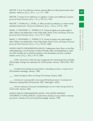 WALTER, T. et al. Iron deficiency anemia: adverse effects on infant psychomotor deve-
lopment. Pediatrics, [S.l.], v. 84, n. 1, p. 7-17, 1989.                                          107

WALTER, T. Impact of iron deficiency on cognition in infancy and childhood. European
Journal of Clinical Nutrition, [S.l.], v. 47, p. 307-316, 1993.

WALTER, T.; KOVALSYS, J.; STEKEL, A. Effect of mild iron deficiency on infant mental
developmental scores. The Journal of Pediatrics, [S.l.], v. 102, p. 519-22, 1983.

WANG, Y.; MONTEIRO, C.; POPKIN, B. M. Trends of obesity and underweight in




                                                                                                            ATENÇÃO BÁSICA
                                                                                              CADERNOS DE
older children and adolescents in the United State, Brazil, China, and Russia. American
Journal of Clinical Nutrition, [S.l.], v. 75, p. 971-7, 2002.

WANG, Y.; MONTEIRO, C.; POPKIN, B. M. Trends of obesity and underweight in
older children and adolescents in the United States, Brazil, China, and Russia. American
Journal of Clinical Nutrition, [S.l.], v. 75, p. 975-81, 2000.

WORLD HEALTH ORGANIZATION (WHO). Collaborative Study Team on the Role
of Breastfeeding on the Prevention of Infant Mortality. Effect of breastfeeding on infant
and child mortality due to infectious diseases in less developed countries: a pooled
analysis. Lancet, [S.l.], v. 355, p. 451-5, 2000.

____. CDD. Interventions: other tha case management for reducing diarrhea morbidity
and mortality: findings and implications for CDD activities. Geneva, 1985 (CDD. TAG.
85.7)

____. Complementary feeding of young children in developing countries: a review of cur-
rent scientific knowledge. Geneva, 1998.

____. Global Strategy for Infant and Young Child Feeding. Geneva, 2003.

____. Indicators for assessing infant and young child feeding practices. Conclusions of
consensus meeting held 6-8 November 2007. Washington, 2007a.

____. Nutrient adequacy of exclusive breastfeeding for the term infant during the firts six
months of life. Geneva, 2002.

WORLD HEALTH ORGANIZATION (WHO), THE UNITED NATIONS
CHILDRENS´S FUND (UNICEF). Complementary feeding of young children in develop-
ing coutries: a Review of Current Scientif knowledge. Geneva, 1998.
 
