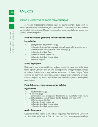 108                       ANEXOS

                               ANEXO A – RECEITAS DE PAPAS PARA CRIANÇAS

                                       As receitas de papas apresentadas a seguir são alguns exemplos que podem ser
                               utilizados em oficinas sobre alimentação complementar com as mães e/ou responsáveis,
                               ou reproduzir e ser entregue. Outras receitas podem ser acrescentadas, de acordo com
              ATENÇÃO BÁSICA
CADERNOS DE




                               a cultura alimentar regional.

                                    Papa de abóbora (jerimum), folha de taioba e carne
                                    Ingredientes
                                    •	    1 pedaço médio de jerimum (150g)
                                    •	    1 colher das de sopa cheia picada de taioba (ou outra folha verde escura)
                                    •	    2 colheres das de sopa cheias de carne moída (50g)
                                    •	    1 colher das de chá de óleo
                                    •	    1 colher das de café rasa de sal
                                    •	    1 colher das de chá de cebola ralada
                                    •	    1 pitada de orégano
                                    Modo de preparo
                                    Descascar o jerimum e cortá-lo em pedaços pequenos. Lavar bem as folhas de
                                    taioba e picar. Colocar o óleo em uma panela pequena e refogar a cebola, colocar
                                    os pedaços de jerimum e a carne moída e acrescentar dois copos de água. Deixar
                                    cozinhar até o jerimum ficar macio. Antes de a água secar, adicionar a taioba pi-
                                    cada e o orégano. Quando a papa estiver com consistência pastosa e com pouca
                                    água, desligar.

                                    Papa de batata, espinafre, cenoura e galinha
                                    Ingredientes
                                    •	   1 batata média (100g)
                                    •	   ½ cenoura (50g)
                                    •	   1 colher das de sopa cheia picada de espinafre (ou outra folha verde escura)
                                    •	   2 colheres das de sopa cheias de galinha desfiada ou 1 coxa (50g)
                                    •	   1 colher pequena de óleo
                                    •	   1 colher das de café rasa de sal
                                    •	   1 colher das de chá de cebola ralada
                                    •	   1 colher das de chá de tomate picado
                                    Modo de preparo
                                    Descascar a batata e cortá-la em pedaços pequenos. Picar a cenoura. Lavar bem
                                    as folhas de espinafre e picar. Colocar o óleo em uma panela pequena e refogar
 