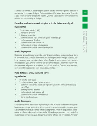 a cebola e o tomate. Colocar os pedaços de batata, cenoura e galinha desfiada e
acrescentar dois copos de água. Deixar cozinhar até a batata ficar macia. Antes de        109
a água secar, adicionar o espinafre picado. Quando a papa estiver com consistência
pastosa e com pouca água, desligar.

Papa de mandioca/macaxeira/aipim, brócolis, beterraba e fígado
Ingredientes
•	    ½ mandioca média (150g)




                                                                                                    ATENÇÃO BÁSICA
                                                                                      CADERNOS DE
•	    2 ramos de brócolis
•	    2 fatias de beterraba
•	    2 colheres das de sopa cheias de fígado picado (50g)
•	    1 colher pequena de óleo
•	    1 colher das de café rasa de sal
•	    1 colher das de chá de cebola ralada
•	    1 colher das de chá de cheiro verde picado
Modo de preparo
Descascar a mandioca e a beterraba e cortá-las em pedaços pequenos. Lavar bem
os brócolis e picar. Colocar o óleo em uma panela pequena e refogar a cebola, co-
locar os pedaços de mandioca, beterraba e fígado. Acrescentar o cheiro verde e
dois copos de água. Deixar cozinhar até que a mandioca e a beterraba fiquem ma-
cias. Antes de a água secar, adicionar os brócolis picados. Quando a papa estiver
com consistência pastosa e com pouca água, desligar.

Papa de feijão, arroz, espinafre e ovo
Ingredientes
•	    ½ concha com feijão
•	    3 colheres das de sopa cheias de arroz
•	    1 colher de sopa cheia picada de espinafre (ou outra folha verde escura)
•	    1 ovo (50g)
•	    1 colher pequena de óleo
•	    1 colher das de café rasa de sal
•	    1 colher das de chá de cebola ralada
•	    1 dente de alho picado
Modo de preparo
Lavar bem as folhas e talhos do espinafre e picá-los. Colocar o óleo em uma pane-
la pequena e refogar a cebola, o alho e o arroz, e acrescentar dois copos de água.
Deixar cozinhar até que o arroz esteja quase pronto. Antes de a água secar, acres-
centar as folhas e talos picados de espinafre. Quando a papa estiver com consistên-
cia pastosa e com pouca água, desligar e adicionar o feijão e o ovo cozido. Amassar
 