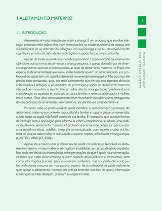 1 ALEITAMENTO MATERNO                                                                                11


1.1 INTRODUÇÃO

      Amamentar é muito mais do que nutrir a criança. É um processo que envolve inte-
ração profunda entre mãe e filho, com repercussões no estado nutricional da criança, em
sua habilidade de se defender de infecções, em sua fisiologia e no seu desenvolvimento
cognitivo e emocional, além de ter implicações na saúde física e psíquica da mãe.




                                                                                                             ATENÇÃO BÁSICA
                                                                                               CADERNOS DE
       Apesar de todas as evidências científicas provando a superioridade da amamenta-
ção sobre outras formas de alimentar a criança pequena, e apesar dos esforços de diver-
sos organismos nacionais e internacionais, as taxas de aleitamento materno no Brasil, em
especial as de amamentação exclusiva, estão bastante aquém do recomendado, e o pro-
fissional de saúde tem um papel fundamental na reversão desse quadro. Mas para isso ele
precisa estar preparado, pois, por mais competente que ele seja nos aspectos técnicos
relacionados à lactação, o seu trabalho de promoção e apoio ao aleitamento materno
não será bem sucedido se ele não tiver um olhar atento, abrangente, sempre levando em
consideração os aspectos emocionais, a cultura familiar, a rede social de apoio à mulher,
entre outros . Esse olhar necessariamente deve reconhecer a mulher como protagonista
do seu processo de amamentar, valorizando-a, escutando-a e empoderando-a.
       Portanto, cabe ao profissional de saúde identificar e compreender o processo do
aleitamento materno no contexto sociocultural e familiar e, a partir dessa compreensão,
cuidar tanto da dupla mãe/bebê como de sua família. É necessário que busque formas
de interagir com a população para informá-la sobre a importância de adotar uma práti-
ca saudável de aleitamento materno. O profissional precisa estar preparado para prestar
uma assistência eficaz, solidária, integral e contextualizada, que respeite o saber e a his-
tória de vida de cada mulher e que a ajude a superar medos, dificuldades e inseguranças.
(CASTRO; ARAÚJO, 2006)
       Apesar de a maioria dos profissionais de saúde considerar-se favorável ao aleita-
mento materno, muitas mulheres se mostram insatisfeitas com o tipo de apoio recebido.
Isso pode ser devido às discrepâncias entre percepções do que é apoio na amamentação.
As mães que estão amamentando querem suporte ativo (inclusive o emocional), bem
como informações precisas, para se sentirem confiantes, mas o suporte oferecido pe-
los profissionais costuma ser mais passivo, reativo. Se o profissional de saúde realmente
quer apoiar o aleitamento materno, ele precisa entender que tipo de apoio, informação
e interação as mães desejam, precisam ou esperam dele.
 