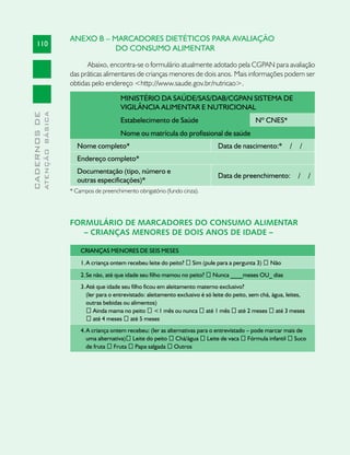 ANEXO B – MARCADORES DIETÉTICOS PARA AVALIAÇÃO
     110
                                          DO CONSUMO ALIMENTAR

                                     Abaixo, encontra-se o formulário atualmente adotado pela CGPAN para avaliação
                               das práticas alimentares de crianças menores de dois anos. Mais informações podem ser
                               obtidas pelo endereço <http://www.saude.gov.br/nutricao>.

                                                   MINISTÉRIO DA SAÚDE/SAS/DAB/CGPAN SISTEMA DE
                                                   VIGILÂNCIA ALIMENTAR E NUTRICIONAL
              ATENÇÃO BÁSICA
CADERNOS DE




                                                   Estabelecimento de Saúde                                 Nº CNES*
                                                   Nome ou matrícula do profissional de saúde
                                 Nome completo*                                             Data de nascimento:*          /    /
                                 Endereço completo*
                                 Documentação (tipo, número e
                                                                                            Data de preenchimento:            /     /
                                 outras especificações)*
                               * Campos de preenchimento obrigatório (fundo cinza).




                               FORMULÁRIO DE MARCADORES DO CONSUMO ALIMENTAR
                                  – CRIANÇAS MENORES DE DOIS ANOS DE IDADE –

                                   CRIANÇAS MENORES DE SEIS MESES
                                   1. A criança ontem recebeu leite do peito? � Sim (pule para a pergunta 3) � Não
                                   2. Se não, até que idade seu filho mamou no peito? � Nunca ____meses OU_ dias
                                   3. Até que idade seu filho ficou em aleitamento materno exclusivo?
                                      (ler para o entrevistado: aleitamento exclusivo é só leite do peito, sem chá, água, leites,
                                      outras bebidas ou alimentos)
                                      � Ainda mama no peito � <1 mês ou nunca � até 1 mês � até 2 meses � até 3 meses
                                      � até 4 meses � até 5 meses
                                   4. A criança ontem recebeu: (ler as alternativas para o entrevistado – pode marcar mais de
                                      uma alternativa)� Leite do peito � Chá/água � Leite de vaca � Fórmula infantil � Suco
                                      de fruta � Fruta � Papa salgada � Outros
 