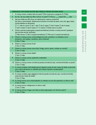 CRIANÇAS COM IDADE ENTRE SEIS MESES E MENOS DE DOIS ANOS                                                111
1.    A criança ontem recebeu leite do peito? �Sim (pule para a pergunta 3) �Não
2.    Se não, até que idade seu filho mamou no peito? � Nunca ____meses OU ___ dias
3.    Até que idade seu filho ficou em aleitamento materno exclusivo?
      (ler para o entrevistado: aleitamento exclusivo é só leite do peito, sem chá, água, leites,
      outras bebidas ou alimentos)
      � <1 mês ou nunca � até 1 mês � até 2 meses � até 3 meses � até 4 meses
      � até 5 meses � até 6 meses �> 6 meses � Ainda mama no peito
4.    Ontem quantas preparações (copos/mamadeiras) de leite a criança tomou? (qualquer




                                                                                                                  ATENÇÃO BÁSICA
                                                                                                    CADERNOS DE
      tipo de leite animal: pó/fluido)
      � Não tomou � Até 2 (copos/mamadeiras) � Mais que 2 (copos/mamadeiras)
5.    Ontem a criança comeu verduras/legumes (não considerar os utilizados como
      temperos, nem batata, mandioca, cará e inhame)?
      � Sim � Não
6.    Ontem a criança comeu fruta?
      � Sim � Não
7.    Ontem a criança comeu carne (boi, frango, porco, peixe, miúdos ou outras)?
      � Sim � Não
8.    Ontem a criança comeu feijão?
      � Sim � Não
9.    Ontem a criança comeu assistindo à televisão?
      � Sim � Não
10.   Ontem a criança comeu comida de panela (comida da casa, comida da família) no jantar?
      � Sim � Não
11.   A criança recebeu mel/melado/açúcar/rapadura antes de seis meses de idade consumido
      com outros alimentos ou utilizado para adoçar líquidos e preparações?
      � Sim � Não
12.   A criança recebeu papa salgada/comida de panela (comida da casa, comida da família)
      antes de seis meses de idade?
      � Sim � Não
13.   A criança tomou suco industrializado ou refresco em pó (de saquinho) no último mês?
      � Sim � Não
14.   A criança tomou refrigerante no último mês?
      � Sim � Não
15.   A criança tomou mingau com leite ou leite engrossado com farinha ontem?
      � Sim � Não
 