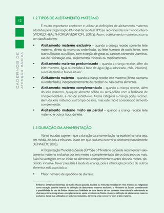 1.2 TIPOS DE ALEITAMENTO MATERNO
       12
                                      É muito importante conhecer e utilizar as definições de aleitamento materno
                               adotadas pela Organização Mundial da Saúde (OMS) e reconhecidas no mundo inteiro
                               (WORLD HEALTH ORGANIZATION, 2007a). Assim, o aleitamento materno costuma
                               ser classificado em:
                               •	        Aleitamento materno exclusivo – quando a criança recebe somente leite
                                         materno, direto da mama ou ordenhado, ou leite humano de outra fonte, sem
                                         outros líquidos ou sólidos, com exceção de gotas ou xaropes contendo vitaminas,
              ATENÇÃO BÁSICA
CADERNOS DE




                                         sais de reidratação oral, suplementos minerais ou medicamentos.
                               •	        Aleitamento materno predominante – quando a criança recebe, além do
                                         leite materno, água ou bebidas à base de água (água adocicada, chás, infusões),
                                         sucos de frutas e fluidos rituais1.
                               •	        Aleitamento materno – quando a criança recebe leite materno (direto da mama
                                         ou ordenhado), independentemente de receber ou não outros alimentos.
                               •	        Aleitamento materno complementado – quando a criança recebe, além
                                         do leite materno, qualquer alimento sólido ou semi-sólido com a finalidade de
                                         complementá-lo, e não de substituí-lo. Nessa categoria a criança pode receber,
                                         além do leite materno, outro tipo de leite, mas este não é considerado alimento
                                         complementar.
                               •	        Aleitamento materno misto ou parcial – quando a criança recebe leite
                                         materno e outros tipos de leite.


                               1.3 DURAÇÃO DA AMAMENTAÇÃO

                                   Vários estudos sugerem que a duração da amamentação na espécie humana seja,
                               em média, de dois a três anos, idade em que costuma ocorrer o desmame naturalmente
                               (KENNEDY, 2005).
                                     A Organização Mundial da Saúde (OMS) e o Ministério da Saúde recomendam alei-
                               tamento materno exclusivo por seis meses e complementado até os dois anos ou mais.
                               Não há vantagens em se iniciar os alimentos complementares antes dos seis meses, po-
                               dendo, inclusive, haver prejuízos à saúde da criança, pois a introdução precoce de outros
                               alimentos está associada a:
                               •	        Maior número de episódios de diarréia;

                               1
                                    Embora a OMS não reconheça os fluidos rituais (poções, líquidos ou misturas utilizadas em ritos místicos ou religiosos)
                                    como exceção possível inserida na definição de aleitamento materno exclusivo, o Ministério da Saúde, considerando
                                    a possibilidade do uso de fluidos rituais com finalidade de cura dentro de um contexto intercultural e valorizando as
                                    diversas práticas integrativas e complementares, apóia a inclusão de fluidos rituais na definição de aleitamento materno
                                    exclusivo, desde que utilizados em volumes reduzidos, de forma a não concorrer com o leite materno.
 