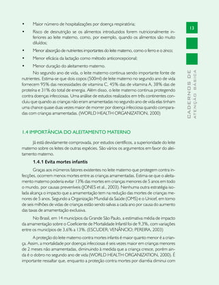 •	    Maior número de hospitalizações por doença respiratória;
                                                                                                  13
•	    Risco de desnutrição se os alimentos introduzidos forem nutricionalmente in-
      feriores ao leite materno, como, por exemplo, quando os alimentos são muito
      diluídos;
•	    Menor absorção de nutrientes importantes do leite materno, como o ferro e o zinco;
•	    Menor eficácia da lactação como método anticoncepcional;
•	     Menor duração do aleitamento materno.




                                                                                                          ATENÇÃO BÁSICA
                                                                                            CADERNOS DE
       No segundo ano de vida, o leite materno continua sendo importante fonte de
nutrientes. Estima-se que dois copos (500ml) de leite materno no segundo ano de vida
fornecem 95% das necessidades de vitamina C, 45% das de vitamina A, 38% das de
proteína e 31% do total de energia. Além disso, o leite materno continua protegendo
contra doenças infecciosas. Uma análise de estudos realizados em três continentes con-
cluiu que quando as crianças não eram amamentadas no segundo ano de vida elas tinham
uma chance quase duas vezes maior de morrer por doença infecciosa quando compara-
das com crianças amamentadas. (WORLD HEALTH ORGANIZATION, 2000)



1.4 IMPORTÂNCIA DO ALEITAMENTO MATERNO

     Já está devidamente comprovada, por estudos científicos, a superioridade do leite
materno sobre os leites de outras espécies. São vários os argumentos em favor do alei-
tamento materno.
      1.4.1 Evita mortes infantis
       Graças aos inúmeros fatores existentes no leite materno que protegem contra in-
fecções, ocorrem menos mortes entre as crianças amamentadas. Estima-se que o aleita-
mento materno poderia evitar 13% das mortes em crianças menores de 5 anos em todo
o mundo, por causas preveníveis (JONES et al., 2003). Nenhuma outra estratégia iso-
lada alcança o impacto que a amamentação tem na redução das mortes de crianças me-
nores de 5 anos. Segundo a Organização Mundial da Saúde (OMS) e o Unicef, em torno
de seis milhões de vidas de crianças estão sendo salvas a cada ano por causa do aumento
das taxas de amamentação exclusiva.
      No Brasil, em 14 municípios da Grande São Paulo, a estimativa média de impacto
da amamentação sobre o Coeficiente de Mortalidade Infantil foi de 9,3%, com variações
entre os municípios de 3,6% a 13%. (ESCUDER; VENÂNCIO; PEREIRA, 2003)
       A proteção do leite materno contra mortes infantis é maior quanto menor é a crian-
ça. Assim, a mortalidade por doenças infecciosas é seis vezes maior em crianças menores
de 2 meses não amamentadas, diminuindo à medida que a criança cresce, porém ain-
da é o dobro no segundo ano de vida (WORLD HEALTH ORGANIZATION, 2000). É
importante ressaltar que, enquanto a proteção contra mortes por diarréia diminui com
 
