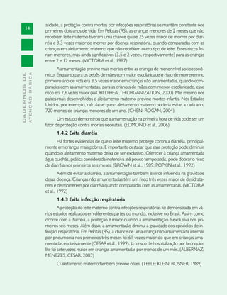a idade, a proteção contra mortes por infecções respiratórias se mantém constante nos
       14
                               primeiros dois anos de vida. Em Pelotas (RS), as crianças menores de 2 meses que não
                               recebiam leite materno tiveram uma chance quase 25 vezes maior de morrer por diar-
                               réia e 3,3 vezes maior de morrer por doença respiratória, quando comparadas com as
                               crianças em aleitamento materno que não recebiam outro tipo de leite. Esses riscos fo-
                               ram menores, mas ainda significativos (3,5 e 2 vezes, respectivamente) para as crianças
                               entre 2 e 12 meses. (VICTORIA et al., 1987)
                                      A amamentação previne mais mortes entre as crianças de menor nível socioeconô-
                               mico. Enquanto para os bebês de mães com maior escolaridade o risco de morrerem no
              ATENÇÃO BÁSICA
CADERNOS DE




                               primeiro ano de vida era 3,5 vezes maior em crianças não amamentadas, quando com-
                               paradas com as amamentadas, para as crianças de mães com menor escolaridade, esse
                               risco era 7,6 vezes maior (WORLD HEALTH ORGANIZATION, 2000). Mas mesmo nos
                               países mais desenvolvidos o aleitamento materno previne mortes infantis. Nos Estados
                               Unidos, por exemplo, calcula-se que o aleitamento materno poderia evitar, a cada ano,
                               720 mortes de crianças menores de um ano. (CHEN; ROGAN, 2004)
                                      Um estudo demonstrou que a amamentação na primeira hora de vida pode ser um
                               fator de proteção contra mortes neonatais. (EDMOND et al., 2006)
                                     1.4.2 Evita diarréia
                                     Há fortes evidências de que o leite materno protege contra a diarréia, principal-
                               mente em crianças mais pobres. É importante destacar que essa proteção pode diminuir
                               quando o aleitamento materno deixa de ser exclusivo. Oferecer à criança amamentada
                               água ou chás, prática considerada inofensiva até pouco tempo atrás, pode dobrar o risco
                               de diarréia nos primeiros seis meses. (BROWN et al., 1989; POPKIN et al., 1992)
                                       Além de evitar a diarréia, a amamentação também exerce influência na gravidade
                               dessa doença. Crianças não amamentadas têm um risco três vezes maior de desidrata-
                               rem e de morrerem por diarréia quando comparadas com as amamentadas. (VICTORIA
                               et al., 1992)
                                     1.4.3 Evita infecção respiratória
                                        A proteção do leite materno contra infecções respiratórias foi demonstrada em vá-
                               rios estudos realizados em diferentes partes do mundo, inclusive no Brasil. Assim como
                               ocorre com a diarréia, a proteção é maior quando a amamentação é exclusiva nos pri-
                               meiros seis meses. Além disso, a amamentação diminui a gravidade dos episódios de in-
                               fecção respiratória. Em Pelotas (RS), a chance de uma criança não amamentada internar
                               por pneumonia nos primeiros três meses foi 61 vezes maior do que em crianças ama-
                               mentadas exclusivamente (CESAR et al., 1999). Já o risco de hospitalização por bronquio-
                               lite foi sete vezes maior em crianças amamentadas por menos de um mês. (ALBERNAZ;
                               MENEZES; CESAR, 2003)
                                     O aleitamento materno também previne otites. (TEELE; KLEIN; ROSNER, 1989)
 