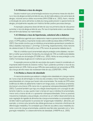 1.4.4 Diminui o risco de alergias
                                                                                                      15
       Estudos mostram que a amamentação exclusiva nos primeiros meses de vida dimi-
nui o risco de alergia à proteína do leite de vaca, de dermatite atópica e de outros tipos de
alergias, incluindo asma e sibilos recorrentes (VAN ODIJK et al., 2003). Assim, retardar
a introdução de outros alimentos na dieta da criança pode prevenir o aparecimento de
alergias, principalmente naquelas com histórico familiar positivo para essas doenças.
       A exposição a pequenas doses de leite de vaca nos primeiros dias de vida parece
aumentar o risco de alergia ao leite de vaca. Por isso é importante evitar o uso desneces-




                                                                                                              ATENÇÃO BÁSICA
                                                                                                CADERNOS DE
sário de fórmulas lácteas nas maternidades.
      1.4.5 Diminui o risco de hipertensão, colesterol alto e diabetes
        Há evidências sugerindo que o aleitamento materno apresenta benefícios em longo
prazo. A OMS publicou importante revisão sobre evidências desse efeito (HORTA et al.,
2007). Essa revisão concluiu que os indivíduos amamentados apresentaram pressões sis-
tólica e diastólica mais baixas (-1,2mmHg e -0,5mmHg, respectivamente), níveis menores
de colesterol total (-0,18mmol/L) e risco 37% menor de apresentar diabetes tipo 2.
       Não só o indivíduo que é amamentado adquire proteção contra diabetes, mas tam-
bém a mulher que amamenta. Foi descrita uma redução de 15% na incidência de diabetes
tipo 2 para cada ano de lactação (STUEBE et al., 2005). Atribui-se essa proteção a uma
melhor homeostase da glicose em mulheres que amamentam.
       A exposição precoce ao leite de vaca (antes dos quatro meses) é considerada um
importante determinante do Diabetes mellitus Tipo I, podendo aumentar o risco de seu
aparecimento em 50%. Estima-se que 30% dos casos poderiam ser prevenidos se 90%
das crianças até três meses não recebessem leite de vaca. (GERSTEIN, 1994)
      1.4.6 Reduz a chance de obesidade
       A maioria dos estudos que avaliaram a relação entre obesidade em crianças maiores
de 3 anos e tipo de alimentação no início da vida constatou menor freqüência de sobre-
peso/obesidade em crianças que haviam sido amamentadas. Na revisão da OMS sobre
evidências do efeito do aleitamento materno em longo prazo, os indivíduos amamenta-
dos tiveram uma chance 22% menor de vir a apresentar sobrepeso/obesidade (DEWEY,
2003). É possível também que haja uma relação dose/resposta com a duração do alei-
tamento materno, ou seja, quanto maior o tempo em que o indivíduo foi amamentado,
menor será a chance de ele vir a apresentar sobrepeso/obesidade. Entre os possíveis
mecanismos implicados a essa proteção, encontram-se um melhor desenvolvimento da
auto-regulação de ingestão de alimentos das crianças amamentadas e a composição única
do leite materno participando no processo de “programação metabólica”, alterando, por
exemplo, o número e/ou tamanho das células gordurosas ou induzindo o fenômeno de
diferenciação metabólica. Foi constatado que o leite de vaca altera a taxa metabólica du-
rante o sono de crianças amamentadas, podendo esse fato estar associado com a “pro-
gramação metabólica” e o desenvolvimento de obesidade. (HAISMA et al., 2005)
 