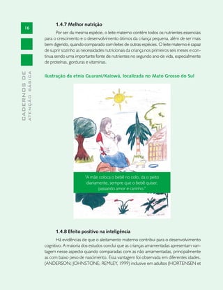 1.4.7 Melhor nutrição
       16
                                      Por ser da mesma espécie, o leite materno contém todos os nutrientes essenciais
                               para o crescimento e o desenvolvimento ótimos da criança pequena, além de ser mais
                               bem digerido, quando comparado com leites de outras espécies. O leite materno é capaz
                               de suprir sozinho as necessidades nutricionais da criança nos primeiros seis meses e con-
                               tinua sendo uma importante fonte de nutrientes no segundo ano de vida, especialmente
                               de proteínas, gorduras e vitaminas.
              ATENÇÃO BÁSICA
CADERNOS DE




                               Ilustração da etnia Guarani/Kaiowá, localizada no Mato Grosso do Sul




                                                      "A mãe coloca o bebê no colo, da o peito
                                                       diariamente, sempre que o bebê quiser,
                                                              passando amor e carinho."




                                     1.4.8 Efeito positivo na inteligência
                                     Há evidências de que o aleitamento materno contribui para o desenvolvimento
                               cognitivo. A maioria dos estudos conclui que as crianças amamentadas apresentam van-
                               tagem nesse aspecto quando comparadas com as não amamentadas, principalmente
                               as com baixo peso de nascimento. Essa vantagem foi observada em diferentes idades,
                               (ANDERSON; JOHNSTONE; REMLEY, 1999) inclusive em adultos (HORTENSEN et
 