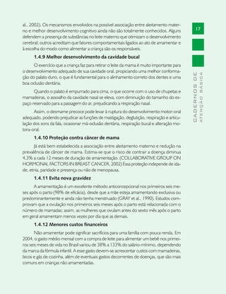 al., 2002). Os mecanismos envolvidos na possível associação entre aleitamento mater-
no e melhor desenvolvimento cognitivo ainda não são totalmente conhecidos. Alguns                17
defendem a presença de substâncias no leite materno que otimizam o desenvolvimento
cerebral; outros acreditam que fatores comportamentais ligados ao ato de amamentar e
à escolha do modo como alimentar a criança são os responsáveis.
      1.4.9 Melhor desenvolvimento da cavidade bucal
      O exercício que a criança faz para retirar o leite da mama é muito importante para
o desenvolvimento adequado de sua cavidade oral, propiciando uma melhor conforma-




                                                                                                         ATENÇÃO BÁSICA
                                                                                           CADERNOS DE
ção do palato duro, o que é fundamental para o alinhamento correto dos dentes e uma
boa oclusão dentária.
      Quando o palato é empurrado para cima, o que ocorre com o uso de chupetas e
mamadeiras, o assoalho da cavidade nasal se eleva, com diminuição do tamanho do es-
paço reservado para a passagem do ar, prejudicando a respiração nasal.
      Assim, o desmame precoce pode levar à ruptura do desenvolvimento motor-oral
adequado, podendo prejudicar as funções de mastigação, deglutição, respiração e articu-
lação dos sons da fala, ocasionar má-oclusão dentária, respiração bucal e alteração mo-
tora-oral.
      1.4.10 Proteção contra câncer de mama
      Já está bem estabelecida a associação entre aleitamento materno e redução na
prevalência de câncer de mama. Estima-se que o risco de contrair a doença diminua
4,3% a cada 12 meses de duração de amamentação. (COLLABORATIVE GROUP ON
HORMONAL FACTORS IN BREAST CANCER, 2002) Essa proteção independe de ida-
de, etnia, paridade e presença ou não de menopausa.
      1.4.11 Evita nova gravidez
      A amamentação é um excelente método anticoncepcional nos primeiros seis me-
ses após o parto (98% de eficácia), desde que a mãe esteja amamentando exclusiva ou
predominantemente e ainda não tenha menstruado (GRAY et al., 1990). Estudos com-
provam que a ovulação nos primeiros seis meses após o parto está relacionada com o
número de mamadas; assim, as mulheres que ovulam antes do sexto mês após o parto
em geral amamentam menos vezes por dia que as demais.
      1.4.12 Menores custos financeiros
       Não amamentar pode significar sacrifícios para uma família com pouca renda. Em
2004, o gasto médio mensal com a compra de leite para alimentar um bebê nos primei-
ros seis meses de vida no Brasil variou de 38% a 133% do salário-mínimo, dependendo
da marca da fórmula infantil. A esse gasto devem-se acrescentar custos com mamadeiras,
bicos e gás de cozinha, além de eventuais gastos decorrentes de doenças, que são mais
comuns em crianças não amamentadas.
 