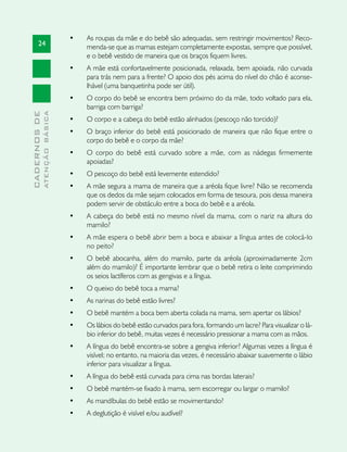 •	   As roupas da mãe e do bebê são adequadas, sem restringir movimentos? Reco-
       24                           menda-se que as mamas estejam completamente expostas, sempre que possível,
                                    e o bebê vestido de maneira que os braços fiquem livres.
                               •	   A mãe está confortavelmente posicionada, relaxada, bem apoiada, não curvada
                                    para trás nem para a frente? O apoio dos pés acima do nível do chão é aconse-
                                    lhável (uma banquetinha pode ser útil).
                               •	   O corpo do bebê se encontra bem próximo do da mãe, todo voltado para ela,
                                    barriga com barriga?
              ATENÇÃO BÁSICA
CADERNOS DE




                               •	   O corpo e a cabeça do bebê estão alinhados (pescoço não torcido)?
                               •	   O braço inferior do bebê está posicionado de maneira que não fique entre o
                                    corpo do bebê e o corpo da mãe?
                               •	   O corpo do bebê está curvado sobre a mãe, com as nádegas firmemente
                                    apoiadas?
                               •	   O pescoço do bebê está levemente estendido?
                               •	   A mãe segura a mama de maneira que a aréola fique livre? Não se recomenda
                                    que os dedos da mãe sejam colocados em forma de tesoura, pois dessa maneira
                                    podem servir de obstáculo entre a boca do bebê e a aréola.
                               •	   A cabeça do bebê está no mesmo nível da mama, com o nariz na altura do
                                    mamilo?
                               •	   A mãe espera o bebê abrir bem a boca e abaixar a língua antes de colocá-lo
                                    no peito?
                               •	   O bebê abocanha, além do mamilo, parte da aréola (aproximadamente 2cm
                                    além do mamilo)? É importante lembrar que o bebê retira o leite comprimindo
                                    os seios lactíferos com as gengivas e a língua.
                               •	   O queixo do bebê toca a mama?
                               •	   As narinas do bebê estão livres?
                               •	   O bebê mantém a boca bem aberta colada na mama, sem apertar os lábios?
                               •	   Os lábios do bebê estão curvados para fora, formando um lacre? Para visualizar o lá-
                                    bio inferior do bebê, muitas vezes é necessário pressionar a mama com as mãos.
                               •	   A língua do bebê encontra-se sobre a gengiva inferior? Algumas vezes a língua é
                                    visível; no entanto, na maioria das vezes, é necessário abaixar suavemente o lábio
                                    inferior para visualizar a língua.
                               •	   A língua do bebê está curvada para cima nas bordas laterais?
                               •	   O bebê mantém-se fixado à mama, sem escorregar ou largar o mamilo?
                               •	   As mandíbulas do bebê estão se movimentando?
                               •	   A deglutição é visível e/ou audível?
 
