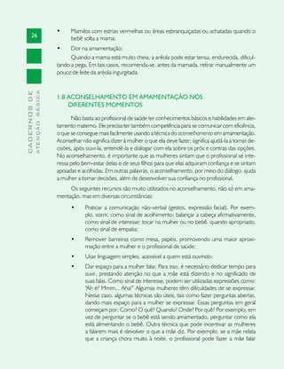 •	    Mamilos com estrias vermelhas ou áreas esbranquiçadas ou achatadas quando o
       26                            bebê solta a mama;
                               •	    Dor na amamentação;
                                     Quando a mama está muito cheia, a aréola pode estar tensa, endurecida, dificul-
                               tando a pega. Em tais casos, recomenda-se, antes da mamada, retirar manualmente um
                               pouco de leite da aréola ingurgitada.
              ATENÇÃO BÁSICA
CADERNOS DE




                               1.8 ACONSELHAMENTO EM AMAMENTAÇÃO NOS
                                   DIFERENTES MOMENTOS

                                     Não basta ao profissional de saúde ter conhecimentos básicos e habilidades em alei-
                               tamento materno. Ele precisa ter também competência para se comunicar com eficiência,
                               o que se consegue mais facilmente usando a técnica do aconselhamento em amamentação.
                               Aconselhar não significa dizer à mulher o que ela deve fazer; significa ajudá-la a tomar de-
                               cisões, após ouvi-la, entendê-la e dialogar com ela sobre os prós e contras das opções.
                               No aconselhamento, é importante que as mulheres sintam que o profissional se inte-
                               ressa pelo bem-estar delas e de seus filhos para que elas adquiram confiança e se sintam
                               apoiadas e acolhidas. Em outras palavras, o aconselhamento, por meio do diálogo, ajuda
                               a mulher a tomar decisões, além de desenvolver sua confiança no profissional.
                                    Os seguintes recursos são muito utilizados no aconselhamento, não só em ama-
                               mentação, mas em diversas circunstâncias:
                                     •	     Praticar a comunicação não-verbal (gestos, expressão facial). Por exem-
                                            plo, sorrir, como sinal de acolhimento; balançar a cabeça afirmativamente,
                                            como sinal de interesse; tocar na mulher ou no bebê, quando apropriado,
                                            como sinal de empatia;
                                     •	     Remover barreiras como mesa, papéis, promovendo uma maior aproxi-
                                            mação entre a mulher e o profissional de saúde;
                                     •	     Usar linguagem simples, acessível a quem está ouvindo;
                                     •	     Dar espaço para a mulher falar. Para isso, é necessário dedicar tempo para
                                            ouvir, prestando atenção no que a mãe está dizendo e no significado de
                                            suas falas. Como sinal de interesse, podem ser utilizadas expressões como:
                                            “Ah é? Mmm... Aha!” Algumas mulheres têm dificuldades de se expressar.
                                            Nesse caso, algumas técnicas são úteis, tais como fazer perguntas abertas,
                                            dando mais espaço para a mulher se expressar. Essas perguntas em geral
                                            começam por: Como? O quê? Quando? Onde? Por quê? Por exemplo, em
                                            vez de perguntar se o bebê está sendo amamentado, perguntar como ela
                                            está alimentando o bebê. Outra técnica que pode incentivar as mulheres
                                            a falarem mais é devolver o que a mãe diz. Por exemplo, se a mãe relata
                                            que a criança chora muito à noite, o profissional pode fazer a mãe falar
 