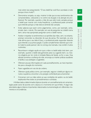 mais sobre isso perguntando: “O seu bebê faz você ficar acordada à noite
           porque chora muito?”;                                                               27
     •	    Demonstrar empatia, ou seja, mostrar à mãe que os seus sentimentos são
           compreendidos, colocando-a no centro da situação e da atenção do pro-
           fissional. Por exemplo, quando a mãe diz que está muito cansada porque
           o bebê quer mamar com muita freqüência, o profissional pode comentar
           que entende porque a mãe está se sentindo tão cansada;
     •	    Evitar palavras que soam como julgamentos, como, por exemplo, certo,




                                                                                                       ATENÇÃO BÁSICA
                                                                                         CADERNOS DE
           errado, bem, mal etc. Por exemplo, em vez de perguntar se o bebê mama
           bem, seria mais apropriado perguntar como o bebê mama;
     •	    Aceitar e respeitar os sentimentos e as opiniões das mães, sem, no entanto,
           precisar concordar ou discordar do que ela pensa. Por exemplo, se uma
           mãe afirma que o seu leite é fraco, o profissional pode responder dizendo
           que entende a sua preocupação. E pode complementar dizendo que o lei-
           te materno pode parecer ralo no começo da mamada, mas contém muitos
           nutrientes;
     •	    Reconhecer e elogiar aquilo em que a mãe e o bebê estão indo bem, por
           exemplo, quando o bebê está ganhando peso ou sugando bem, ou mes-
           mo elogiá-la por ter vindo à Unidade Básica de Saúde, se for o caso. Essa
           atitude aumenta a confiança da mãe, encoraja-a a manter práticas saudáveis
           e facilita a sua aceitação a sugestões;
     •	    Oferecer poucas informações em cada aconselhamento, as mais importan-
           tes para a situação do momento;
     •	    Fazer sugestões em vez de dar ordens;
     •	    Oferecer ajuda prática como, por exemplo, segurar o bebê por alguns mi-
           nutos e ajudá-la a encontrar uma posição confortável para amamentar;
     •	     Conversar com as mães sobre as suas condições de saúde e as do bebê,
            explicando-lhes todos os procedimentos e condutas.
      A ênfase dada a determinados tópicos durante um aconselhamento em amamen-
tação pode variar de acordo com a época e o momento em que é feito. A seguir são
abordados alguns tópicos importantes relacionados à amamentação em diferentes mo-
mentos e circunstâncias.
 