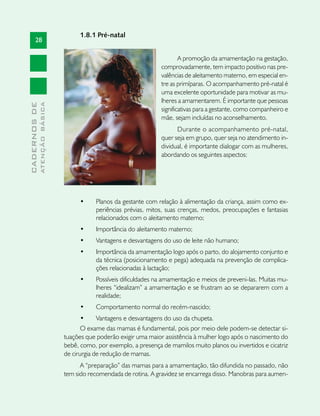 1.8.1 Pré-natal
       28

                                                                           A promoção da amamentação na gestação,
                                                                   comprovadamente, tem impacto positivo nas pre-
                                                                   valências de aleitamento materno, em especial en-
                                                                   tre as primíparas. O acompanhamento pré-natal é
                                                                   uma excelente oportunidade para motivar as mu-
                                                                   lheres a amamentarem. É importante que pessoas
              ATENÇÃO BÁSICA
CADERNOS DE




                                                                   significativas para a gestante, como companheiro e
                                                                   mãe, sejam incluídas no aconselhamento.
                                                                         Durante o acompanhamento pré-natal,
                                                                   quer seja em grupo, quer seja no atendimento in-
                                                                   dividual, é importante dialogar com as mulheres,
                                                                   abordando os seguintes aspectos:




                                    •	    Planos da gestante com relação à alimentação da criança, assim como ex-
                                          periências prévias, mitos, suas crenças, medos, preocupações e fantasias
                                          relacionados com o aleitamento materno;
                                    •	    Importância do aleitamento materno;
                                    •	    Vantagens e desvantagens do uso de leite não humano;
                                    •	    Importância da amamentação logo após o parto, do alojamento conjunto e
                                          da técnica (posicionamento e pega) adequada na prevenção de complica-
                                          ções relacionadas à lactação;
                                    •	    Possíveis dificuldades na amamentação e meios de preveni-las. Muitas mu-
                                          lheres “idealizam” a amamentação e se frustram ao se depararem com a
                                          realidade;
                                    •	    Comportamento normal do recém-nascido;
                                      •	    Vantagens e desvantagens do uso da chupeta.
                                      O exame das mamas é fundamental, pois por meio dele podem-se detectar si-
                               tuações que poderão exigir uma maior assistência à mulher logo após o nascimento do
                               bebê, como, por exemplo, a presença de mamilos muito planos ou invertidos e cicatriz
                               de cirurgia de redução de mamas.
                                     A “preparação” das mamas para a amamentação, tão difundida no passado, não
                               tem sido recomendada de rotina. A gravidez se encarrega disso. Manobras para aumen-
 
