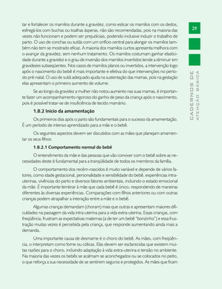 tar e fortalecer os mamilos durante a gravidez, como esticar os mamilos com os dedos,
esfregá-los com buchas ou toalhas ásperas, não são recomendadas, pois na maioria das              29
vezes não funcionam e podem ser prejudiciais, podendo inclusive induzir o trabalho de
parto. O uso de conchas ou sutiãs com um orifício central para alongar os mamilos tam-
bém não tem se mostrado eficaz. A maioria dos mamilos curtos apresenta melhora com
o avançar da gravidez, sem nenhum tratamento. Os mamilos costumam ganhar elastici-
dade durante a gravidez e o grau de inversão dos mamilos invertidos tende a diminuir em
gravidezes subseqüentes. Nos casos de mamilos planos ou invertidos, a intervenção logo
após o nascimento do bebê é mais importante e efetiva do que intervenções no perío-




                                                                                                          ATENÇÃO BÁSICA
                                                                                            CADERNOS DE
do pré-natal. O uso de sutiã adequado ajuda na sustentação das mamas, pois na gestação
elas apresentam o primeiro aumento de volume.
       Se ao longo da gravidez a mulher não notou aumento nas suas mamas, é importan-
te fazer um acompanhamento rigoroso do ganho de peso da criança após o nascimento,
pois é possível tratar-se de insuficiência de tecido mamário.
      1.8.2 Início da amamentação
     Os primeiros dias após o parto são fundamentais para o sucesso da amamentação.
É um período de intenso aprendizado para a mãe e o bebê.
       Os seguintes aspectos devem ser discutidos com as mães que planejam amamen-
tar os seus filhos:
      1.8.2.1 Comportamento normal do bebê
      O entendimento da mãe e das pessoas que vão conviver com o bebê sobre as ne-
cessidades deste é fundamental para a tranqüilidade de todos os membros da família.
       O comportamento dos recém-nascidos é muito variável e depende de vários fa-
tores, como idade gestacional, personalidade e sensibilidade do bebê, experiências intra-
uterinas, vivências do parto e diversos fatores ambientais, incluindo o estado emocional
da mãe. É importante lembrar à mãe que cada bebê é único, respondendo de maneiras
diferentes às diversas experiências. Comparações com filhos anteriores ou com outras
crianças podem atrapalhar a interação entre a mãe e o bebê.
      Algumas crianças demandam (choram) mais que outras e apresentam maiores difi-
culdades na passagem da vida intra-uterina para a vida extra-uterina. Essas crianças, com
freqüência, frustram as expectativas maternas (a de ter um bebê “bonzinho”) e essa frus-
tração muitas vezes é percebida pela criança, que responde aumentando ainda mais a
demanda.
        Uma importante causa de desmame é o choro do bebê. As mães, com freqüên-
cia, o interpretam como fome ou cólicas. Elas devem ser esclarecidas que existem mui-
tas razões para o choro, incluindo adaptação à vida extra-uterina e tensão no ambiente.
Na maioria das vezes os bebês se acalmam se aconchegados ou se colocados no peito,
o que reforça a sua necessidade de se sentirem seguros e protegidos. As mães que ficam
 