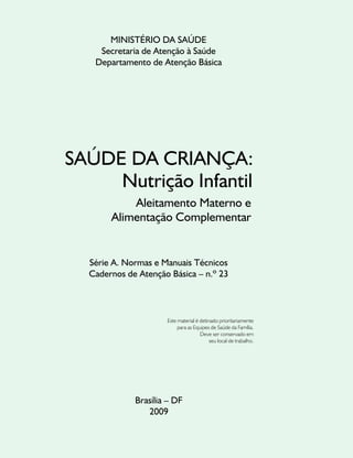 MINISTÉRIO DA SAÚDE
    Secretaria de Atenção à Saúde
   Departamento de Atenção Básica




SAÚDE DA CRIANÇA:
     Nutrição Infantil
           Aleitamento Materno e
       Alimentação Complementar


  Série A. Normas e Manuais Técnicos
  Cadernos de Atenção Básica – n.º 23



                     Este material é detinado prioritariamente
                          para as Equipes de Saúde da Família.
                                     Deve ser conservado em
                                          seu local de trabalho.




             Brasília – DF
                2009
 