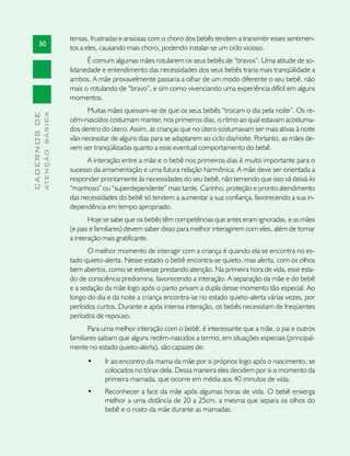tensas, frustradas e ansiosas com o choro dos bebês tendem a transmitir esses sentimen-
       30
                               tos a eles, causando mais choro, podendo instalar-se um ciclo vicioso.
                                      É comum algumas mães rotularem os seus bebês de “bravos”. Uma atitude de so-
                               lidariedade e entendimento das necessidades dos seus bebês traria mais tranqüilidade a
                               ambos. A mãe provavelmente passaria a olhar de um modo diferente o seu bebê, não
                               mais o rotulando de “bravo”, e sim como vivenciando uma experiência difícil em alguns
                               momentos.
                                     Muitas mães queixam-se de que os seus bebês “trocam o dia pela noite”. Os re-
              ATENÇÃO BÁSICA
CADERNOS DE




                               cém-nascidos costumam manter, nos primeiros dias, o ritmo ao qual estavam acostuma-
                               dos dentro do útero. Assim, as crianças que no útero costumavam ser mais ativas à noite
                               vão necessitar de alguns dias para se adaptarem ao ciclo dia/noite. Portanto, as mães de-
                               vem ser tranqüilizadas quanto a esse eventual comportamento do bebê.
                                     A interação entre a mãe e o bebê nos primeiros dias é muito importante para o
                               sucesso da amamentação e uma futura relação harmônica. A mãe deve ser orientada a
                               responder prontamente às necessidades do seu bebê, não temendo que isso vá deixá-lo
                               “manhoso” ou “superdependente” mais tarde. Carinho, proteção e pronto atendimento
                               das necessidades do bebê só tendem a aumentar a sua confiança, favorecendo a sua in-
                               dependência em tempo apropriado.
                                      Hoje se sabe que os bebês têm competências que antes eram ignoradas, e as mães
                               (e pais e familiares) devem saber disso para melhor interagirem com eles, além de tornar
                               a interação mais gratificante.
                                     O melhor momento de interagir com a criança é quando ela se encontra no es-
                               tado quieto-alerta. Nesse estado o bebê encontra-se quieto, mas alerta, com os olhos
                               bem abertos, como se estivesse prestando atenção. Na primeira hora de vida, esse esta-
                               do de consciência predomina, favorecendo a interação. A separação da mãe e do bebê
                               e a sedação da mãe logo após o parto privam a dupla desse momento tão especial. Ao
                               longo do dia e da noite a criança encontra-se no estado quieto-alerta várias vezes, por
                               períodos curtos. Durante e após intensa interação, os bebês necessitam de freqüentes
                               períodos de repouso.
                                      Para uma melhor interação com o bebê, é interessante que a mãe, o pai e outros
                               familiares saibam que alguns recém-nascidos a termo, em situações especiais (principal-
                               mente no estado quieto-alerta), são capazes de:
                                     •	    Ir ao encontro da mama da mãe por si próprios logo após o nascimento, se
                                           colocados no tórax dela. Dessa maneira eles decidem por si o momento da
                                           primeira mamada, que ocorre em média aos 40 minutos de vida;
                                     •	    Reconhecer a face da mãe após algumas horas de vida. O bebê enxerga
                                           melhor a uma distância de 20 a 25cm, a mesma que separa os olhos do
                                           bebê e o rosto da mãe durante as mamadas;
 