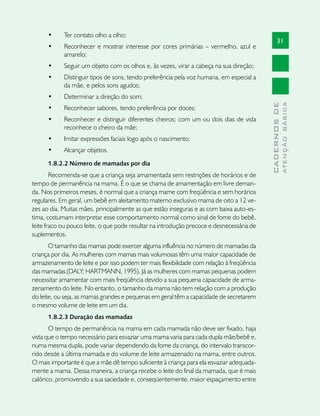 •	    Ter contato olho a olho;
                                                                                                 31
      •	    Reconhecer e mostrar interesse por cores primárias – vermelho, azul e
            amarelo;
      •	    Seguir um objeto com os olhos e, às vezes, virar a cabeça na sua direção;
      •	    Distinguir tipos de sons, tendo preferência pela voz humana, em especial a
            da mãe, e pelos sons agudos;
      •	    Determinar a direção do som;




                                                                                                         ATENÇÃO BÁSICA
                                                                                           CADERNOS DE
      •	    Reconhecer sabores, tendo preferência por doces;
      •	    Reconhecer e distinguir diferentes cheiros; com um ou dois dias de vida
            reconhece o cheiro da mãe;
      •	    Imitar expressões faciais logo após o nascimento;
      •	    Alcançar objetos.
      1.8.2.2 Número de mamadas por dia
        Recomenda-se que a criança seja amamentada sem restrições de horários e de
tempo de permanência na mama. É o que se chama de amamentação em livre deman-
da. Nos primeiros meses, é normal que a criança mame com freqüência e sem horários
regulares. Em geral, um bebê em aleitamento materno exclusivo mama de oito a 12 ve-
zes ao dia. Muitas mães, principalmente as que estão inseguras e as com baixa auto-es-
tima, costumam interpretar esse comportamento normal como sinal de fome do bebê,
leite fraco ou pouco leite, o que pode resultar na introdução precoce e desnecessária de
suplementos.
       O tamanho das mamas pode exercer alguma influência no número de mamadas da
criança por dia. As mulheres com mamas mais volumosas têm uma maior capacidade de
armazenamento de leite e por isso podem ter mais flexibilidade com relação à freqüência
das mamadas (DALY; HARTMANN, 1995). Já as mulheres com mamas pequenas podem
necessitar amamentar com mais freqüência devido a sua pequena capacidade de arma-
zenamento do leite. No entanto, o tamanho da mama não tem relação com a produção
do leite, ou seja, as mamas grandes e pequenas em geral têm a capacidade de secretarem
o mesmo volume de leite em um dia.
      1.8.2.3 Duração das mamadas
       O tempo de permanência na mama em cada mamada não deve ser fixado, haja
vista que o tempo necessário para esvaziar uma mama varia para cada dupla mãe/bebê e,
numa mesma dupla, pode variar dependendo da fome da criança, do intervalo transcor-
rido desde a última mamada e do volume de leite armazenado na mama, entre outros.
O mais importante é que a mãe dê tempo suficiente à criança para ela esvaziar adequada-
mente a mama. Dessa maneira, a criança recebe o leite do final da mamada, que é mais
calórico, promovendo a sua saciedade e, conseqüentemente, maior espaçamento entre
 