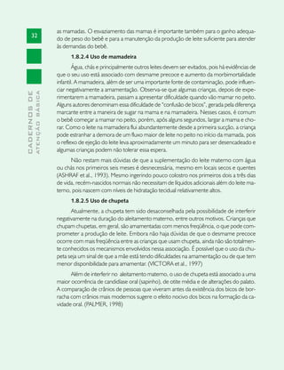 as mamadas. O esvaziamento das mamas é importante também para o ganho adequa-
       32
                               do de peso do bebê e para a manutenção da produção de leite suficiente para atender
                               às demandas do bebê.
                                     1.8.2.4 Uso de mamadeira
                                       Água, chás e principalmente outros leites devem ser evitados, pois há evidências de
                               que o seu uso está associado com desmame precoce e aumento da morbimortalidade
                               infantil. A mamadeira, além de ser uma importante fonte de contaminação, pode influen-
                               ciar negativamente a amamentação. Observa-se que algumas crianças, depois de expe-
              ATENÇÃO BÁSICA
CADERNOS DE




                               rimentarem a mamadeira, passam a apresentar dificuldade quando vão mamar no peito.
                               Alguns autores denominam essa dificuldade de “confusão de bicos”, gerada pela diferença
                               marcante entre a maneira de sugar na mama e na mamadeira. Nesses casos, é comum
                               o bebê começar a mamar no peito, porém, após alguns segundos, largar a mama e cho-
                               rar. Como o leite na mamadeira flui abundantemente desde a primeira sucção, a criança
                               pode estranhar a demora de um fluxo maior de leite no peito no início da mamada, pois
                               o reflexo de ejeção do leite leva aproximadamente um minuto para ser desencadeado e
                               algumas crianças podem não tolerar essa espera.
                                     Não restam mais dúvidas de que a suplementação do leite materno com água
                               ou chás nos primeiros seis meses é desnecessária, mesmo em locais secos e quentes
                               (ASHRAF et al., 1993). Mesmo ingerindo pouco colostro nos primeiros dois a três dias
                               de vida, recém-nascidos normais não necessitam de líquidos adicionais além do leite ma-
                               terno, pois nascem com níveis de hidratação tecidual relativamente altos.
                                     1.8.2.5 Uso de chupeta
                                     Atualmente, a chupeta tem sido desaconselhada pela possibilidade de interferir
                               negativamente na duração do aleitamento materno, entre outros motivos. Crianças que
                               chupam chupetas, em geral, são amamentadas com menos freqüência, o que pode com-
                               prometer a produção de leite. Embora não haja dúvidas de que o desmame precoce
                               ocorre com mais freqüência entre as crianças que usam chupeta, ainda não são totalmen-
                               te conhecidos os mecanismos envolvidos nessa associação. É possível que o uso da chu-
                               peta seja um sinal de que a mãe está tendo dificuldades na amamentação ou de que tem
                               menor disponibilidade para amamentar. (VICTORA et al., 1997)
                                     Além de interferir no aleitamento materno, o uso de chupeta está associado a uma
                               maior ocorrência de candidíase oral (sapinho), de otite média e de alterações do palato.
                               A comparação de crânios de pessoas que viveram antes da existência dos bicos de bor-
                               racha com crânios mais modernos sugere o efeito nocivo dos bicos na formação da ca-
                               vidade oral. (PALMER, 1998)
 