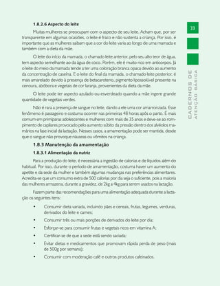 1.8.2.6 Aspecto do leite
                                                                                                   33
      Muitas mulheres se preocupam com o aspecto de seu leite. Acham que, por ser
transparente em algumas ocasiões, o leite é fraco e não sustenta a criança. Por isso, é
importante que as mulheres saibam que a cor do leite varia ao longo de uma mamada e
também com a dieta da mãe.
       O leite do início da mamada, o chamado leite anterior, pelo seu alto teor de água,
tem aspecto semelhante ao da água de coco. Porém, ele é muito rico em anticorpos. Já
o leite do meio da mamada tende a ter uma coloração branca opaca devido ao aumento




                                                                                                           ATENÇÃO BÁSICA
                                                                                             CADERNOS DE
da concentração de caseína. E o leite do final da mamada, o chamado leite posterior, é
mais amarelado devido à presença de betacaroteno, pigmento lipossolúvel presente na
cenoura, abóbora e vegetais de cor laranja, provenientes da dieta da mãe.
      O leite pode ter aspecto azulado ou esverdeado quando a mãe ingere grande
quantidade de vegetais verdes.
      Não é rara a presença de sangue no leite, dando a ele uma cor amarronzada. Esse
fenômeno é passageiro e costuma ocorrer nas primeiras 48 horas após o parto. É mais
comum em primíparas adolescentes e mulheres com mais de 35 anos e deve-se ao rom-
pimento de capilares provocado pelo aumento súbito da pressão dentro dos alvéolos ma-
mários na fase inicial da lactação. Nesses casos, a amamentação pode ser mantida, desde
que o sangue não provoque náuseas ou vômitos na criança.
      1.8.3 Manutenção da amamentação
      1.8.3.1 Alimentação da nutriz
       Para a produção do leite, é necessária a ingestão de calorias e de líquidos além do
habitual. Por isso, durante o período de amamentação, costuma haver um aumento do
apetite e da sede da mulher e também algumas mudanças nas preferências alimentares.
Acredita-se que um consumo extra de 500 calorias por dia seja o suficiente, pois a maioria
das mulheres armazena, durante a gravidez, de 2kg a 4kg para serem usados na lactação.
      Fazem parte das recomendações para uma alimentação adequada durante a lacta-
ção os seguintes itens:
      •	    Consumir dieta variada, incluindo pães e cereais, frutas, legumes, verduras,
            derivados do leite e carnes;
      •	    Consumir três ou mais porções de derivados do leite por dia;
      •	    Esforçar-se para consumir frutas e vegetais ricos em vitamina A;
      •	    Certificar-se de que a sede está sendo saciada;
      •	    Evitar dietas e medicamentos que promovam rápida perda de peso (mais
            de 500g por semana);
      •	    Consumir com moderação café e outros produtos cafeinados.
 