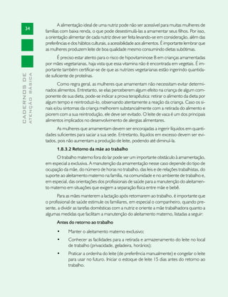 A alimentação ideal de uma nutriz pode não ser acessível para muitas mulheres de
       34
                               famílias com baixa renda, o que pode desestimulá-las a amamentar seus filhos. Por isso,
                               a orientação alimentar de cada nutriz deve ser feita levando-se em consideração, além das
                               preferências e dos hábitos culturais, a acessibilidade aos alimentos. É importante lembrar que
                               as mulheres produzem leite de boa qualidade mesmo consumindo dietas subótimas.
                                      É preciso estar atento para o risco de hipovitaminose B em crianças amamentadas
                               por mães vegetarianas, haja vista que essa vitamina não é encontrada em vegetais. É im-
                               portante também certificar-se de que as nutrizes vegetarianas estão ingerindo quantida-
              ATENÇÃO BÁSICA
CADERNOS DE




                               de suficiente de proteínas.
                                      Como regra geral, as mulheres que amamentam não necessitam evitar determi-
                               nados alimentos. Entretanto, se elas perceberem algum efeito na criança de algum com-
                               ponente de sua dieta, pode-se indicar a prova terapêutica: retirar o alimento da dieta por
                               algum tempo e reintroduzi-lo, observando atentamente a reação da criança. Caso os si-
                               nais e/ou sintomas da criança melhorem substancialmente com a retirada do alimento e
                               piorem com a sua reintrodução, ele deve ser evitado. O leite de vaca é um dos principais
                               alimentos implicados no desenvolvimento de alergias alimentares.
                                     As mulheres que amamentam devem ser encorajadas a ingerir líquidos em quanti-
                               dades suficientes para saciar a sua sede. Entretanto, líquidos em excesso devem ser evi-
                               tados, pois não aumentam a produção de leite, podendo até diminuí-la.
                                     1.8.3.2 Retorno da mãe ao trabalho
                                     O trabalho materno fora do lar pode ser um importante obstáculo à amamentação,
                               em especial a exclusiva. A manutenção da amamentação nesse caso depende do tipo de
                               ocupação da mãe, do número de horas no trabalho, das leis e de relações trabalhistas, do
                               suporte ao aleitamento materno na família, na comunidade e no ambiente de trabalho e,
                               em especial, das orientações dos profissionais de saúde para a manutenção do aleitamen-
                               to materno em situações que exigem a separação física entre mãe e bebê.
                                     Para as mães manterem a lactação após retornarem ao trabalho, é importante que
                               o profissional de saúde estimule os familiares, em especial o companheiro, quando pre-
                               sente, a dividir as tarefas domésticas com a nutriz e oriente a mãe trabalhadora quanto a
                               algumas medidas que facilitam a manutenção do aleitamento materno, listadas a seguir:
                                     Antes do retorno ao trabalho
                                     •	     Manter o aleitamento materno exclusivo;
                                     •	     Conhecer as facilidades para a retirada e armazenamento do leite no local
                                            de trabalho (privacidade, geladeira, horários);
                                     •	     Praticar a ordenha do leite (de preferência manualmente) e congelar o leite
                                            para usar no futuro. Iniciar o estoque de leite 15 dias antes do retorno ao
                                            trabalho.
 