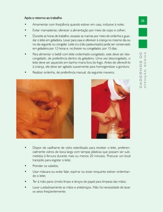 Após o retorno ao trabalho
                                                                                            35
•	   Amamentar com freqüência quando estiver em casa, inclusive à noite;
•	   Evitar mamadeiras; oferecer a alimentação por meio de copo e colher;
•	   Durante as horas de trabalho, esvaziar as mamas por meio de ordenha e guar-
     dar o leite em geladeira. Levar para casa e oferecer à criança no mesmo dia ou
     no dia seguinte ou congelar. Leite cru (não pasteurizado) pode ser conservado
     em geladeira por 12 horas e, no freezer ou congelador, por 15 dias;




                                                                                                    ATENÇÃO BÁSICA
                                                                                      CADERNOS DE
•	   Para alimentar o bebê com leite ordenhado congelado, este deve ser des-
     congelado, de preferência dentro da geladeira. Uma vez descongelado, o
     leite deve ser aquecido em banho-maria fora do fogo. Antes de oferecê-lo
     à criança, ele deve ser agitado suavemente para homogeneizar a gordura;
•	   Realizar ordenha, de preferência manual, da seguinte maneira;




•	   Dispor de vasilhame de vidro esterilizado para receber o leite, preferen-
     cialmente vidros de boca larga com tampas plásticas que possam ser sub-
     metidos à fervura durante mais ou menos 20 minutos. Procurar um local
     tranqüilo para esgotar o leite;
•	   Prender os cabelos;
•	   Usar máscara ou evitar falar, espirrar ou tossir enquanto estiver ordenhan-
     do o leite;
•	   Ter à mão pano úmido limpo e lenços de papel para limpeza das mãos;
•	   Lavar cuidadosamente as mãos e antebraços. Não há necessidade de lavar
     os seios freqüentemente;
 