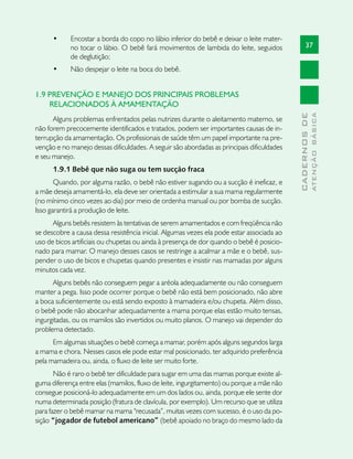 •	    Encostar a borda do copo no lábio inferior do bebê e deixar o leite mater-
            no tocar o lábio. O bebê fará movimentos de lambida do leite, seguidos                37
            de deglutição;
      •	    Não despejar o leite na boca do bebê.


1.9 PREVENÇÃO E MANEJO DOS PRINCIPAIS PROBLEMAS
    RELACIONADOS À AMAMENTAÇÃO




                                                                                                          ATENÇÃO BÁSICA
                                                                                            CADERNOS DE
      Alguns problemas enfrentados pelas nutrizes durante o aleitamento materno, se
não forem precocemente identificados e tratados, podem ser importantes causas de in-
terrupção da amamentação. Os profissionais de saúde têm um papel importante na pre-
venção e no manejo dessas dificuldades. A seguir são abordadas as principais dificuldades
e seu manejo.
      1.9.1 Bebê que não suga ou tem sucção fraca
       Quando, por alguma razão, o bebê não estiver sugando ou a sucção é ineficaz, e
a mãe deseja amamentá-lo, ela deve ser orientada a estimular a sua mama regularmente
(no mínimo cinco vezes ao dia) por meio de ordenha manual ou por bomba de sucção.
Isso garantirá a produção de leite.
      Alguns bebês resistem às tentativas de serem amamentados e com freqüência não
se descobre a causa dessa resistência inicial. Algumas vezes ela pode estar associada ao
uso de bicos artificiais ou chupetas ou ainda à presença de dor quando o bebê é posicio-
nado para mamar. O manejo desses casos se restringe a acalmar a mãe e o bebê, sus-
pender o uso de bicos e chupetas quando presentes e insistir nas mamadas por alguns
minutos cada vez.
      Alguns bebês não conseguem pegar a aréola adequadamente ou não conseguem
manter a pega. Isso pode ocorrer porque o bebê não está bem posicionado, não abre
a boca suficientemente ou está sendo exposto à mamadeira e/ou chupeta. Além disso,
o bebê pode não abocanhar adequadamente a mama porque elas estão muito tensas,
ingurgitadas, ou os mamilos são invertidos ou muito planos. O manejo vai depender do
problema detectado.
      Em algumas situações o bebê começa a mamar, porém após alguns segundos larga
a mama e chora. Nesses casos ele pode estar mal posicionado, ter adquirido preferência
pela mamadeira ou, ainda, o fluxo de leite ser muito forte.
       Não é raro o bebê ter dificuldade para sugar em uma das mamas porque existe al-
guma diferença entre elas (mamilos, fluxo de leite, ingurgitamento) ou porque a mãe não
consegue posicioná-lo adequadamente em um dos lados ou, ainda, porque ele sente dor
numa determinada posição (fratura de clavícula, por exemplo). Um recurso que se utiliza
para fazer o bebê mamar na mama “recusada”, muitas vezes com sucesso, é o uso da po-
sição “jogador de futebol americano” (bebê apoiado no braço do mesmo lado da
 