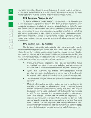 mama a ser oferecida, mão da mãe apoiando a cabeça da criança, corpo da criança man-
       38
                               tido na lateral, abaixo da axila). Se o bebê continuar a recusar uma das mamas, é possível
                               manter aleitamento materno exclusivo utilizando apenas uma das mamas.
                                     1.9.2 Demora na “descida do leite”
                                      Em algumas mulheres a “descida do leite” ou apojadura só ocorre alguns dias após
                               o parto. Nesses casos, o profissional de saúde deve desenvolver confiança na mãe, além
                               de orientar medidas de estimulação da mama, como sucção freqüente do bebê e orde-
                               nha. É muito útil o uso de um sistema de nutrição suplementar (translactação), que con-
              ATENÇÃO BÁSICA
CADERNOS DE




                               siste em um recipiente (pode ser um copo ou uma xícara) contendo leite (de preferência
                               leite humano pasteurizado), colocado entre as mamas da mãe e conectado ao mamilo
                               por meio de uma sonda. A criança, ao sugar o mamilo, recebe o suplemento. Dessa ma-
                               neira o bebê continua a estimular a mama e sente-se gratificado ao sugar o seio da mãe
                               e ser saciado.
                                     1.9.3 Mamilos planos ou invertidos
                                      Mamilos planos ou invertidos podem dificultar o início da amamentação, mas não
                               necessariamente a impedem, pois o bebê faz o “bico” com a aréola. Para fazer o diag-
                               nóstico de mamilos invertidos, pressiona-se a aréola entre o polegar e o dedo indicador:
                               se o mamilo for invertido, ele se retrai; caso contrário, não é mamilo invertido. Para uma
                               mãe com mamilos planos ou invertidos amamentar com sucesso, é fundamental que ela
                               receba ajuda logo após o nascimento do bebê, que consiste em:
                                     •	    Promover a confiança e empoderar a mãe – deve ser transmitido a ela que
                                           com paciência e perseverança o problema poderá ser superado e que com a
                                           sucção do bebê os mamilos vão se tornando mais propícios à amamentação;
                                     •	    Ajudar a mãe a favorecer a pega do bebê – a mãe pode precisar de ajuda
                                           para fazer com que o bebê abocanhe o mamilo e parte da aréola se ele,
                                           inicialmente, não conseguir; é muito importante que a aréola esteja macia;
                                     •	    Tentar diferentes posições para ver em qual delas a mãe e o bebê adaptam-
                                           se melhor;
                                     •	    Mostrar à mãe manobras que podem ajudar a aumentar o mamilo antes das
                                           mamadas, como simples estímulo (toque) do mamilo, compressas frias nos
                                           mamilos e sucção com bomba manual ou seringa de 10ml ou 20ml adaptada
                                           (cortada para eliminar a saída estreita e com o êmbolo inserido na extremidade
                                           cortada). Recomenda-se essa técnica antes das mamadas e nos intervalos se
                                           assim a mãe o desejar. O mamilo deve ser mantido em sucção por 30 a 60
                                           segundos, ou menos, se houver desconforto. A sucção não deve ser muito
                                           vigorosa para não causar dor ou mesmo machucar os mamilos. Orientar as
                                           mães a ordenhar o seu leite enquanto o bebê não sugar efetivamente – isso
                                           ajuda a manter a produção do leite e deixa as mamas macias, facilitando a pega;
                                           o leite ordenhado deve ser oferecido ao bebê, de preferência, em copinho.
 