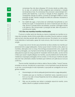compressas frias não deve ultrapassar 20 minutos devido ao efeito rebo-
       40                                  te, ou seja, um aumento de fluxo sanguíneo para compensar a redução
                                           da temperatura local. As compressas frias provocam vasoconstrição tem-
                                           porária pela hipotermia, o que leva à redução do fluxo sangüíneo, com
                                           conseqüente redução do edema, aumento da drenagem linfática e menor
                                           produção do leite, devida à redução da oferta de substratos necessários à
                                           produção do leite;
                                     •	   Se o bebê não sugar, a mama deve ser ordenhada manualmente ou com
                                          bomba de sucção. O esvaziamento da mama é essencial para dar alívio à
              ATENÇÃO BÁSICA
CADERNOS DE




                                          mãe, diminuir a pressão dentro dos alvéolos, aumentar a drenagem da linfa
                                          e do edema e não comprometer a produção do leite, além de prevenir a
                                          ocorrência de mastite.
                                     1.9.5 Dor nos mamilos/mamilos machucados
                                     É comum a mulher sentir dor discreta ou mesmo moderada nos mamilos no co-
                               meço das mamadas, devido à forte sucção deles e da aréola. Essa dor pode ser conside-
                               rada normal e não deve persistir além da primeira semana. No entanto, ter os mamilos
                               muito doloridos e machucados, apesar de muito comuns, não é normal e requer inter-
                               venção.
                                      A causa mais comum de dor para amamentar se deve a lesões nos mamilos por
                               posicionamento e pega inadequados. Outras causas incluem mamilos curtos, planos ou
                               invertidos, disfunções orais na criança, freio de língua excessivamente curto, sucção não
                               nutritiva prolongada, uso impróprio de bombas de extração de leite, não interrupção
                               adequada da sucção da criança quando for necessário retirá-la do peito, uso de cremes
                               e óleos que causam reações alérgicas nos mamilos, uso de protetores de mamilo (inter-
                               mediários) e exposição prolongada a forros úmidos. O mito de que mulheres de pele
                               clara são mais vulneráveis a lesões mamilares que mulheres com pele escura nunca se
                               confirmou.
                                     Trauma mamilar, traduzido por eritema, edema, fissuras, bolhas, “marcas” brancas,
                               amarelas ou escuras, hematomas ou equimoses, é uma importante causa de desmame
                               e, por isso, a sua prevenção é muito importante, o que pode ser conseguido com as se-
                               guintes medidas:
                                     •	    Amamentação com técnica adequada (posicionamento e pega adequados);
                                     •	    Cuidados para que os mamilos se mantenham secos, expondo-os ao ar
                                           livre ou à luz solar e trocas freqüentes dos forros utilizados quando há va-
                                           zamento de leite;
                                     •	    Não uso de produtos que retiram a proteção natural do mamilo, como
                                           sabões, álcool ou qualquer produto secante;
 